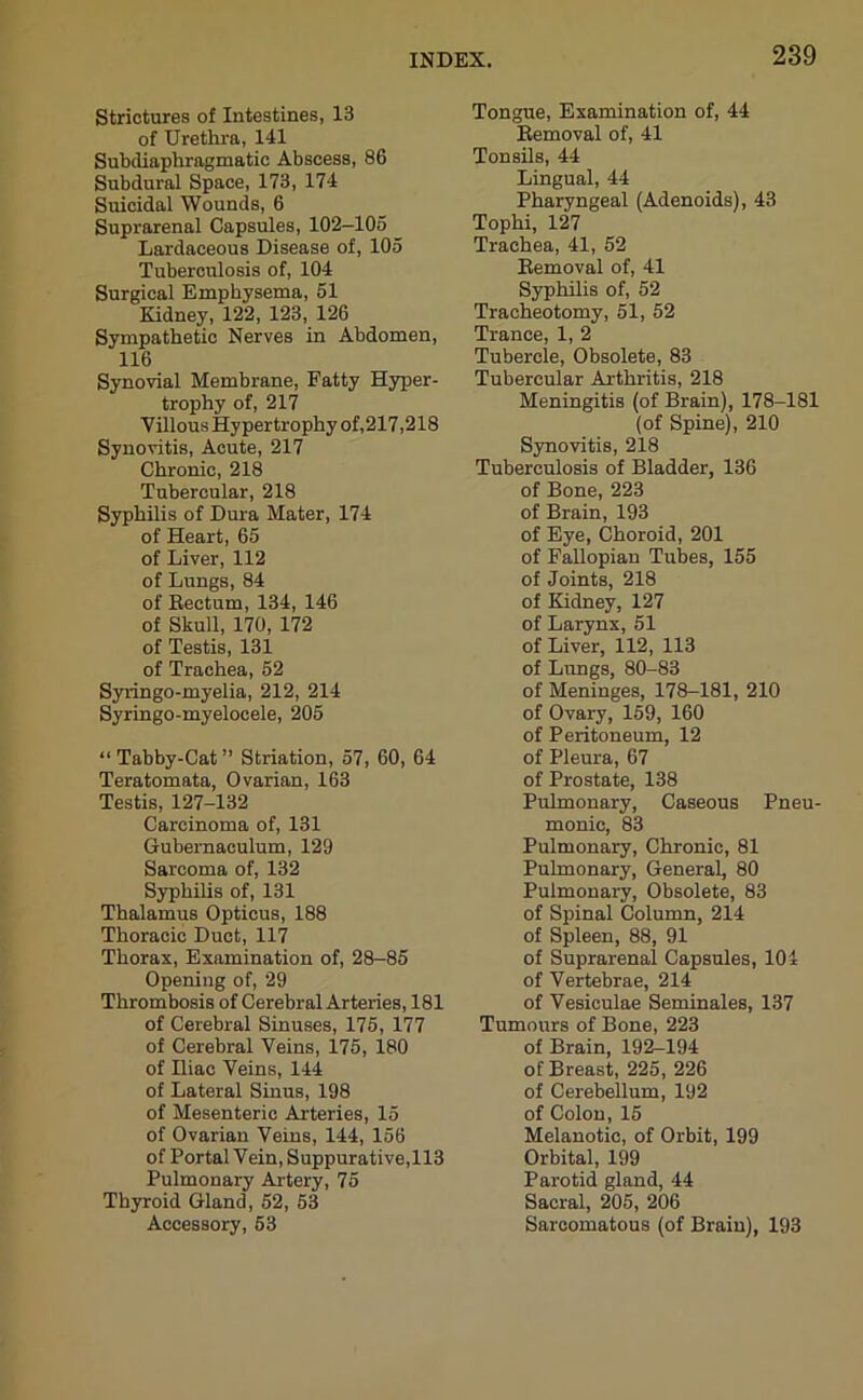 Strictures of Intestines, 13 of Urethra, 141 Subdiaphragmatic Abscess, 86 Subdural Space, 173, 174 Suicidal Wounds, 6 Suprarenal Capsules, 102-105 Lardaceous Disease of, 105 Tuberculosis of, 104 Surgical Emphysema, 51 Kidney, 122, 123, 126 Sympathetic Nerves in Abdomen, 116 Synovial Membrane, Fatty Hyper- trophy of, 217 Villous Hypertrophy of,217,218 Synovitis, Acute, 217 Chronic, 218 Tubercular, 218 Syphilis of Dura Mater, 174 of Heart, 65 of Liver, 112 of Lungs, 84 of Rectum, 134, 146 of Skull, 170, 172 of Testis, 131 of Trachea, 52 Syringo-myelia, 212, 214 Syringo-myelocele, 205 “ Tabby-Cat ” Striation, 57, 60, 64 Teratomata, Ovarian, 163 Testis, 127-132 Carcinoma of, 131 Gubernaculum, 129 Sarcoma of, 132 Syphilis of, 131 Thalamus Opticus, 188 Thoracic Duct, 117 Thorax, Examination of, 28-85 Opening of, 29 Thrombosis of Cerebral Arteries, 181 of Cerebral Sinuses, 175, 177 of Cerebral Veins, 175, 180 of Iliac Veins, 144 of Lateral Sinus, 198 of Mesenteric Arteries, 15 of Ovarian Veins, 144, 156 of Portal Vein, Suppurative,113 Pulmonary Artery, 75 Thyroid Gland, 52, 53 Accessory, 53 Tongue, Examination of, 44 Removal of, 41 Tonsils, 44 Lingual, 44 Pharyngeal (Adenoids), 43 Tophi, 127 Trachea, 41, 52 Removal of, 41 Syphilis of, 52 Tracheotomy, 51, 52 Trance, 1, 2 Tubercle, Obsolete, 83 Tubercular Arthritis, 218 Meningitis (of Brain), 178-181 (of Spine), 210 Synovitis, 218 Tuberculosis of Bladder, 136 of Bone, 223 of Brain, 193 of Eye, Choroid, 201 of Fallopian Tubes, 155 of Joints, 218 of Kidney, 127 of Larynx, 51 of Liver, 112, 113 of Lungs, 80-83 of Meninges, 178-181, 210 of Ovary, 159, 160 of Peritoneum, 12 of Pleura, 67 of Prostate, 138 Pulmonary, Caseous Pneu- monic, 83 Pulmonary, Chronic, 81 Pulmonary, General, 80 Pulmonary, Obsolete, 83 of Spinal Column, 214 of Spleen, 88, 91 of Suprarenal Capsules, 104 of Vertebrae, 214 of Vesiculae Seminales, 137 Tumours of Bone, 223 of Brain, 192-194 of Breast, 225, 226 of Cerebellum, 192 of Colon, 15 Melanotic, of Orbit, 199 Orbital, 199 Parotid gland, 44 Sacral, 205, 206 Sarcomatous (of Brain), 193