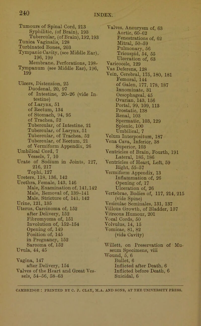 Tumours of Spinal Cord, 213 Syphilitic, (of Brain), 193 Tubercular, (ofBrain), 192,193 Tunica Vaginalis, 128 Turbinated Bones, 203 Tympanic Cavity, (see Middle Ear), 196, 199 Membrane, Perforations, 198- Tympanum (see Middle Ear), 196, 199 Ulcers, Distension, 25 Duodenal, 20, 97 of Intestine, 20-26 (vide In- testine) of Larynx, 51 of Rectum, 134 of Stomach, 94, 95 of Trachea, 52 Tubercular, of Intestine, 21 Tubercular, of Larynx, 51 Tubercular, of Trachea, 52 Tubercular, of Rectum, 21 of Vermiform Appendix, 26 Umbilical Cord, 7 Vessels, 7, 10 Urate of Sodium in Joints, 127, 216, 217 Tophi, 127 Ureters, 118, 136, 142 Urethra, Female, 143, 146 Male, Examination of, 141,142 Male, Removal of, 139-141 Male, Stricture of, 141, 142 Urine, 121, 135 Uterus, Carcinoma of, 152 after Delivery, 152 Fibromyoma of, 151 Involution of, 152-154 Opening of, 149 Position of, 145 in Pregnancy, 152 Sarcoma of, 152 Uvula, 44, 45 Vagina, 147 after Delivery, 154 Valves of the Heart and Great Ves- sels, 54-56, 58-63 Valves, Aneurysm of, 63 Aortic, 60-62 Fenestrations of, 62 Mitral, 50-59 Pulmonary, 56 Tricuspid, 54, 55 Ulceration of, 63 Varicocele, 129 Vas Deferens, 128 Vein, Cerebral, 175, 180, 181 Femoral, 144 of Galen, 177, 178, 187 Innominate, 31 Oesophageal, 45 Ovarian, 143, 156 Portal, 99, 109, 113 Prostatic, 138 Renal, 103 Spermatic, 103, 129 Splenic, 100 Umbilical, 7 Velum Interpositum, 187 Vena Cava, Inferior, 38 Superior, 103 Ventricles of Brain, Fourth, 191 Lateral, 185, 186 Ventricles of Heart, Left, 59 Right, 55-57 Vermiform Appendix, 13 Inflammation of, 26 Opening of, 17 Ulceration of, 26 Vertebrae, Bodies of, 117, 214, 215 (vide Spine) Vesiculae Semiuales, 131, 137 Villous Growth, of Bladder, 137 Vitreous Humour, 201 Vocal Cords, 50 Volvulus, 14, 15 Vomicae, 81, 82 (vide Cavity) Willett, on Preservation of Mu- seum Specimens, viii Wound, 5, 6 Bullet, 6 Inflicted after Death, 6 Inflicted before Death, 6 Suicidal, 6 CAMBRIDGE : PRINTED BY C. J. CLAY, M. A. AND SONS, AT THE UNIVERSITY PRESS.