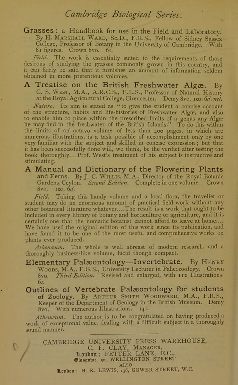 Grasses : a Handbook for use in the Field and Laboratory. By H. Marshall Ward, Sc.D., F.R.S., Fellow of Sidney Sussex College, Professor of Botany in the University of Cambridge. With 81 figures. Crown 8vo. 6s. Field. The work is essentially suited to the requirements of those desirous of studying the grasses commonly grown in this country, and it can fairly be said that it furnishes an amount of information seldom obtained in more pretentious volumes. A Treatise on the British Freshwater Algae. By G. S. West, M.A., A.R.C.S., F.L.S., Professor of Natural History at the Royal Agricultural College, Cirencester. Demy 8vo. tor. 6d. net. Nature. Its aim is stated as “to give the student a concise account of the structure, habits and life-histories of Freshwater Algae, and also to enable him to place within the prescribed limits of a genus any Alga; he may find in the freshwater of the British Islands.” To do this within the limits of an octavo volume of less than 400 pages, in which are numerous illustrations, is a task possible of accomplishment only by one very familiar with the subject and skilled in concise expression ; but that it has been successfully done will, we think, be the verdict after testing the book thoroughly....Prof. West’s treatment of his subject is instructive and stimulating. A Manual and Dictionary of the Flowering Plants and Ferns. By J. C. Willis, M.A., Director of the Royal Botanic Gardens, Ceylon. Second Edition. Complete in one volume. Crown 8vo. 1 or. 6d. Field. Taking this handy volume and a local flora, the traveller or student may do an enormous amount of practical field work without any other botanical literature whatever....The result is a work that ought to be included in every' library of botany and horticulture or agriculture, and it is certainly one that the nomadic botanist cannot afford to leave at home.... We have used the original edition of this work since its publication, and have found it to be one of the most useful and comprehensive works on plants ever produced. Athenceum. The whole is well abreast of modern research, and a thoroughly business-like volume, lucid though compact. Elementary Palaeontology—Invertebrate. By Henry Woods, M.A., F.G.S., University Lecturer in Palaeozoology. Crown 8vo. Third Edition. Revised and enlarged, with 112 Illustrations. 6s. Outlines of Vertebrate Palaeontology for students of Zoology. By Arthur Smith Woodward, M.A., F.R.S., Keeper of the Department of Geology in the British Museum. Demy 8vo. With numerous Illustrations, i+r. Atheneeunt. The author is to be congratulated on having produced a work of exceptional value, dealing with a difficult subject in a thoroughly sound manner. CAMBRIDGE UNIVERSITY PRESS WAREHOUSE, C. F. CLAY, Manager, ILonhon: FETTER LANE, E.C., ©lassoto: 50, WELLINGTON STREET ALSO Ionium: H. K. LEWIS, 136, GOWER STREET, W.C.