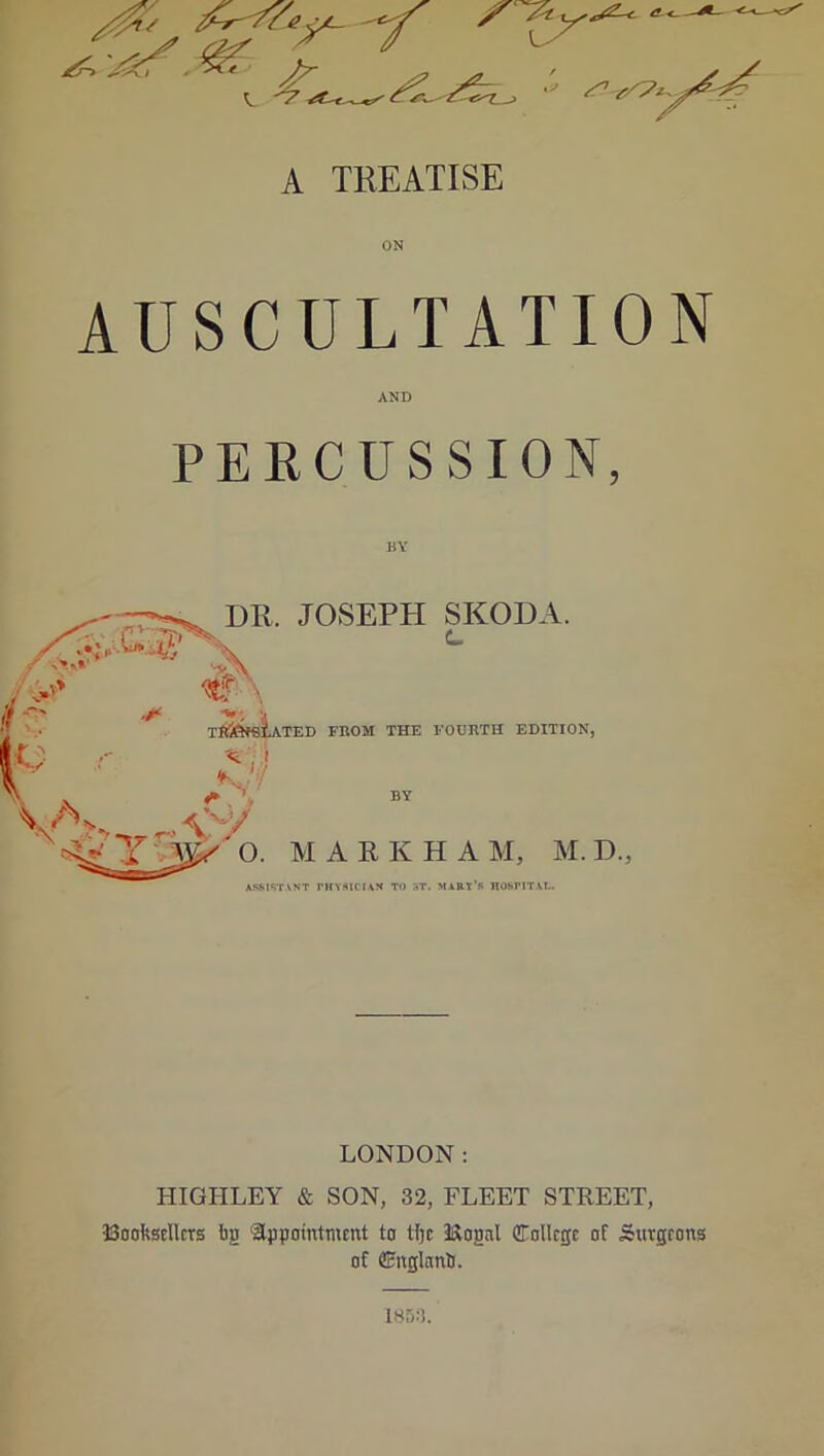 AUSCULTATION AND PERCUSSION, DR. JOSEPH SKODA. .T> \ ^ TftfeffiL\TEI) FROM THE FOURTH EDITION, ! -- *8$| S'' N. <* > BY Ann , v^y -v-' Y O. MARKHA M, M. D., ASSISTANT PHYSICIAN TO ST. MART'S HOSPITAL. LONDON: HIGHLEY & SON, 32, FLEET STREET, Booksellers bg appointment to tljc 2&ognl College of Surgeons of Cnglanb. 1853.