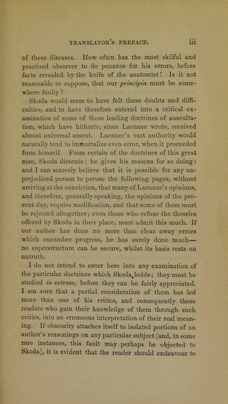 of these diseases. How often has the most skilful and practised observer to do penance for his errors, before facts revealed by the knife of the anatomist! Is it not reasonable to suppose, that our principia must be some- where faulty ? Skoda would seem to have felt these doubts and diffi- culties, and to have therefore entered into a critical ex- amination of some of those leading doctrines of ausculta- tion, which have hitherto, since Laennec wrote, received almost universal assent. Laennec’s va3t authority would naturally tend to immortalize even error, when it proceeded from himself. From certain of the doctrines of this great man, Skoda dissents; he gives his reasons for so doing: and I can scarcely believe that it is possible for any un- prejudiced person to peruse the following pages, without arriving at the conviction, that many of Laennec’s opinions, and therefore, generally speaking, the opinions of the pre- sent day, require modification, and that some of them must be rejected altogether; even those who refuse the theories offered by Skoda in their place, must admit this much. If our author has done no more than clear away errors which encumber progress, he has surely done much— no superstructure can be secure, whilst its basis rests on untruth. I do not intend to enter here into any examination of the particular doctrines which Skoda.holds ; they must be studied in extenso, before they can be fairly appreciated. I am sure that a partial consideration of them has led more than one of his critics, and consequently those readers who gain their knowledge of them through such critics, into an erroneous interpretation of their real mean- ing. If obscurity attaches itself to isolated portions of an author’s reasonings on any particular subject (and, in some rare instances, this fault may perhaps be objected to Skoda), it is evident that the reader should endeavour to