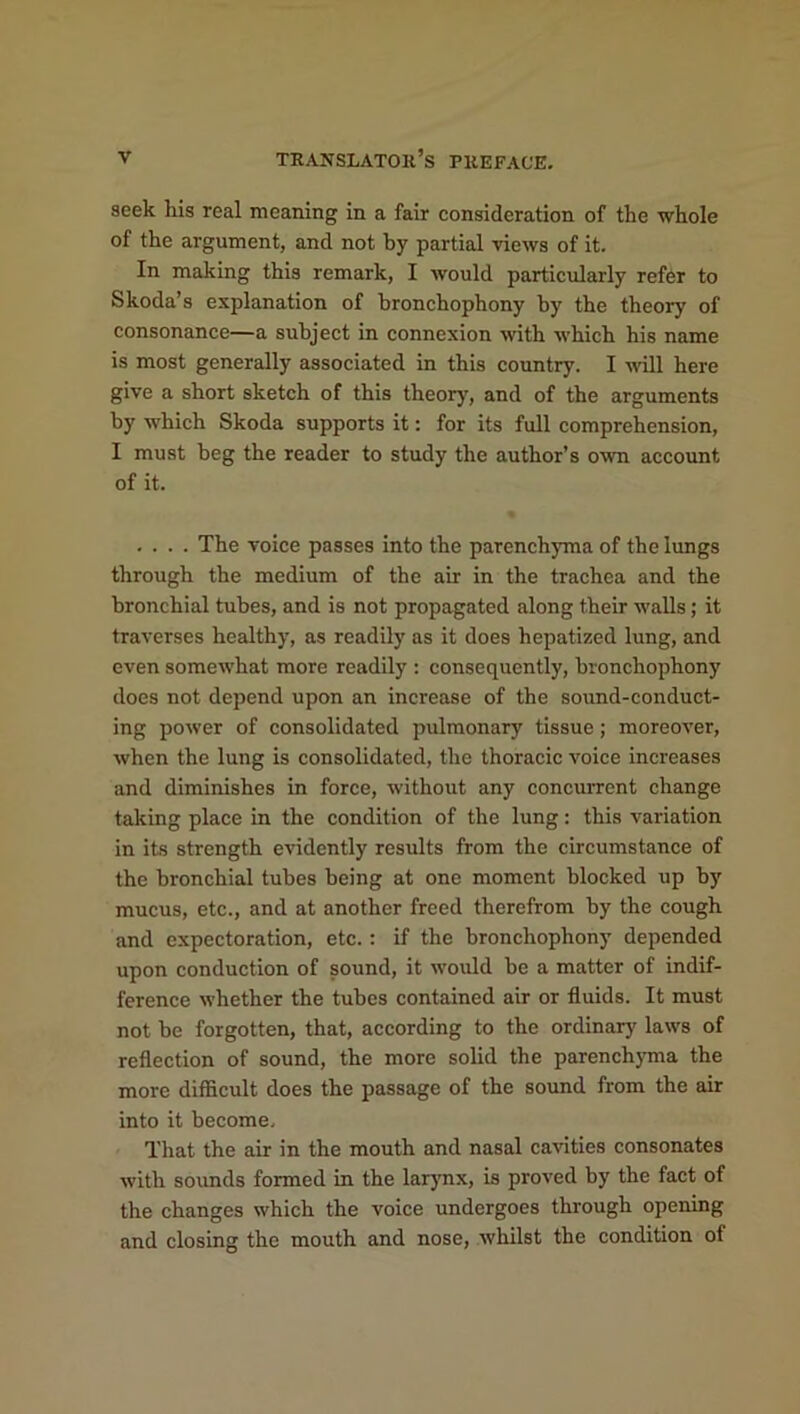 seek his real meaning in a fair consideration of the whole of the argument, and not by partial views of it. In making this remark, I would particularly refer to Skoda’s explanation of bronchophony by the theory of consonance—a subject in connexion with -which his name is most generally associated in this country. I will here give a short sketch of this theory', and of the arguments by which Skoda supports it: for its full comprehension, I must beg the reader to study the author’s own account of it. .... The voice passes into the parenchyma of the lungs through the medium of the air in the trachea and the bronchial tubes, and is not propagated along their walls; it traverses healthy, as readily as it does hepatized lung, and even somewhat more readily : consequently, bronchophony does not depend upon an increase of the sound-conduct- ing power of consolidated pulmonary tissue; moreover, when the lung is consolidated, the thoracic voice increases and diminishes in force, without any concurrent change taking place in the condition of the lung: this variation in its strength evidently results from the circumstance of the bronchial tubes being at one moment blocked up by mucus, etc., and at another freed therefrom by the cough and expectoration, etc.: if the bronchophony depended upon conduction of sound, it would be a matter of indif- ference whether the tubes contained air or fluids. It must not be forgotten, that, according to the ordinary' laws of reflection of sound, the more solid the parenchyma the more difficult does the passage of the sound from the air into it become. That the air in the mouth and nasal cavities consonates with sounds formed in the larynx, is proved by the fact of the changes which the voice undergoes through opening and closing the mouth and nose, whilst the condition of