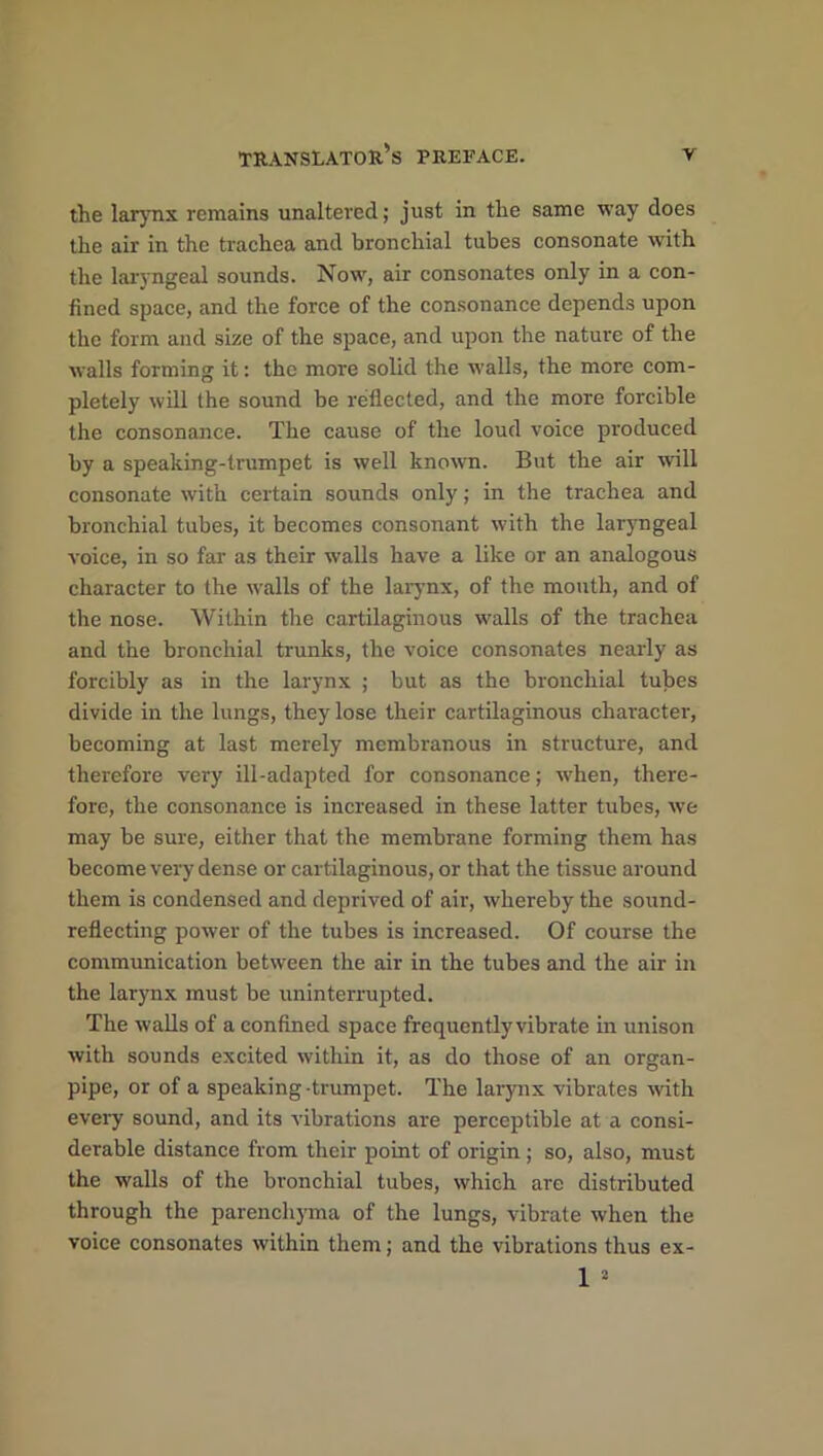 the larynx remains unaltered; just in the same way does the air in the trachea and bronchial tubes consonate with the laryngeal sounds. Now, air consonates only in a con- fined space, and the force of the consonance depends upon the form and size of the space, and upon the nature of the walls forming it: the more solid the walls, the more com- pletely will the sound be reflected, and the more forcible the consonance. The cause of the loud voice produced by a speaking-trumpet is well known. But the air will consonate with certain sounds only; in the trachea and bronchial tubes, it becomes consonant with the laryngeal voice, in so far as their walls have a like or an analogous character to the walls of the larynx, of the mouth, and of the nose. Within the cartilaginous walls of the trachea and the bronchial trunks, the voice consonates nearly as forcibly as in the larynx ; but as the bronchial tubes divide in the lungs, they lose their cartilaginous character, becoming at last merely membranous in structure, and therefore very ill-adapted for consonance; when, there- fore, the consonance is increased in these latter tubes, we may be sure, either that the membrane forming them has become very dense or cartilaginous, or that the tissue around them is condensed and deprived of air, whereby the sound- reflecting power of the tubes is increased. Of course the communication between the air in the tubes and the air in the larynx must be uninterrupted. The walls of a confined space frequently vibrate in unison with sounds excited within it, as do those of an organ- pipe, or of a speaking-trumpet. The larynx vibrates with every sound, and its vibrations are perceptible at a consi- derable distance from their point of origin ; so, also, must the walls of the bronchial tubes, which are distributed through the parenchyma of the lungs, vibrate when the voice consonates within them; and the vibrations thus ex- 1 *
