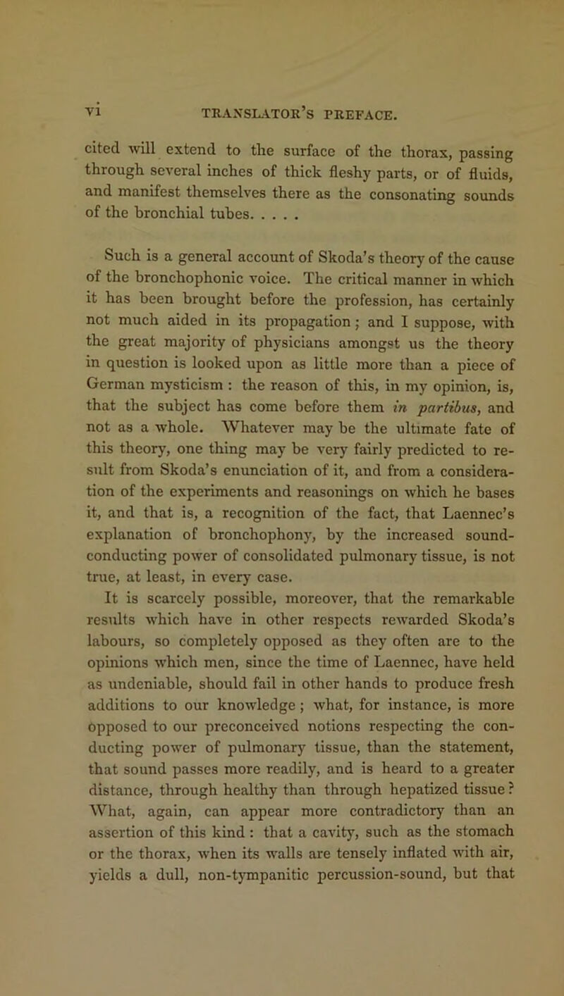 cited will extend to the surface of the thorax, passing through several inches of thick fleshy parts, or of fluids, and manifest themselves there as the consonating sounds of the bronchial tubes Such is a general account of Skoda’s theory of the cause of the bronchophonic voice. The critical manner in which it has been brought before the profession, has certainly not much aided in its propagation; and I suppose, with the great majority of physicians amongst us the theory in question is looked upon as little more than a piece of German mysticism : the reason of this, in my opinion, is, that the subject has come before them in pariibus, and not as a whole. Whatever may be the ultimate fate of this theory, one thing may be very fairly predicted to re- sult from Skoda’s enunciation of it, and from a considera- tion of the experiments and reasonings on which he bases it, and that is, a recognition of the fact, that Laennec’s explanation of bronchophony, by the increased sound- conducting power of consolidated pulmonary tissue, is not true, at least, in every case. It is scarcely possible, moreover, that the remarkable results which have in other respects rewarded Skoda’s labours, so completely opposed as they often are to the opinions which men, since the time of Laennec, have held as undeniable, should fail in other hands to produce fresh additions to our knowledge; what, for instance, is more opposed to our preconceived notions respecting the con- ducting power of pulmonary tissue, than the statement, that sound passes more readily, and is heard to a greater distance, through healthy than through hepatized tissue ? What, again, can appear more contradictory than an assertion of this kind : that a cavity7, such as the stomach or the thorax, when its walls are tensely inflated with air, yields a dull, non-tympanitic percussion-sound, but that