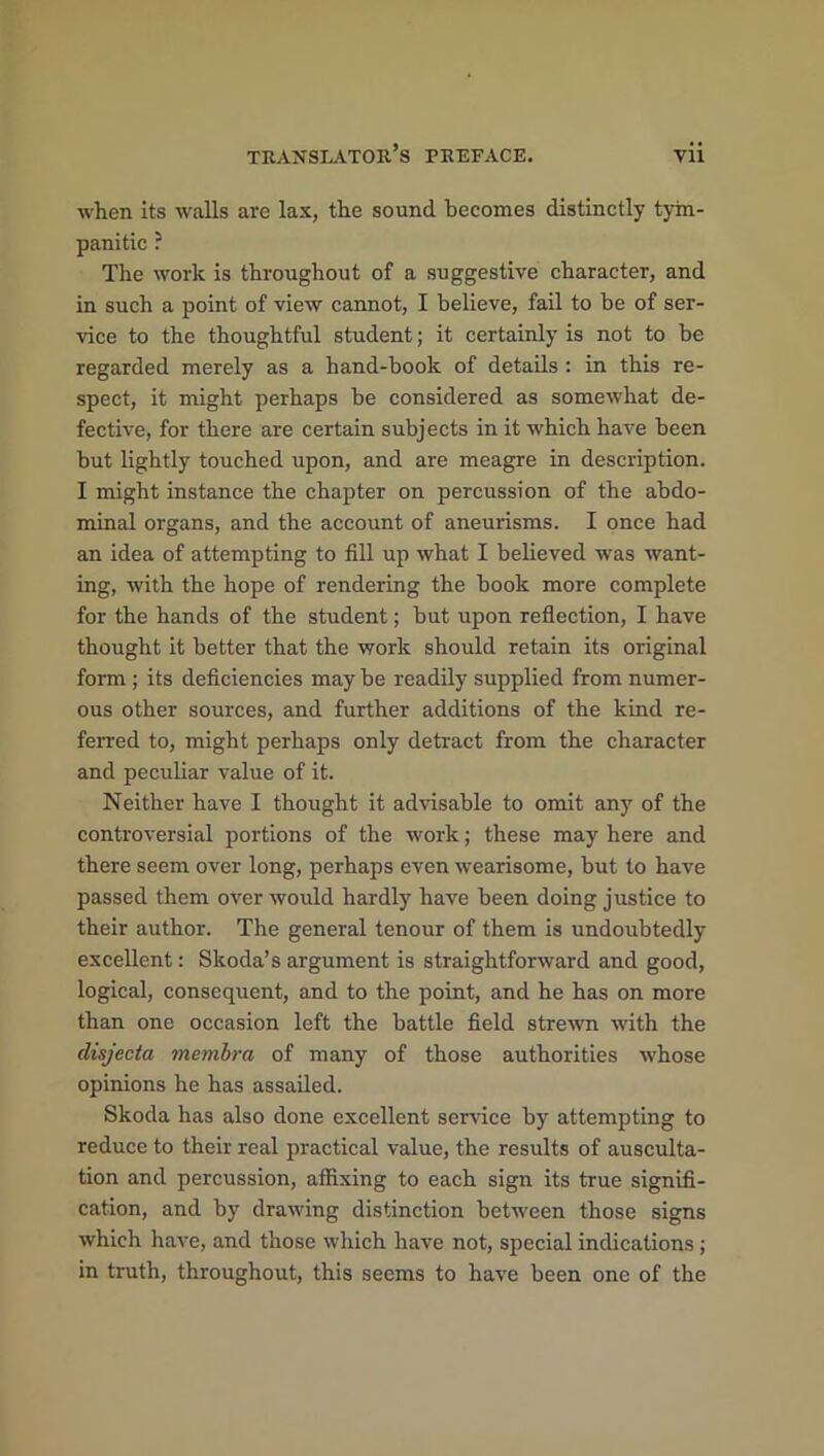 when its walls are lax, the sound becomes distinctly tym- panitic ? The work is throughout of a suggestive character, and in such a point of view cannot, I believe, fail to be of ser- vice to the thoughtful student; it certainly is not to be regarded merely as a hand-book of details : in this re- spect, it might perhaps be considered as somewhat de- fective, for there are certain subjects in it which have been but lightly touched upon, and are meagre in description. I might instance the chapter on percussion of the abdo- minal organs, and the account of aneurisms. I once had an idea of attempting to fill up what I believed was want- ing, with the hope of rendering the book more complete for the hands of the student; but upon reflection, I have thought it better that the work should retain its original form ; its deficiencies may be readily supplied from numer- ous other sources, and further additions of the kind re- ferred to, might perhaps only detract from the character and peculiar value of it. Neither have I thought it advisable to omit any of the controversial portions of the work; these may here and there seem over long, perhaps even wearisome, but to have passed them over would hardly have been doing justice to their author. The general tenour of them is undoubtedly excellent: Skoda’s argument is straightforward and good, logical, consequent, and to the point, and he has on more than one occasion left the battle field strewn with the disjecta membra of many of those authorities whose opinions he has assailed. Skoda has also done excellent service by attempting to reduce to their real practical value, the results of ausculta- tion and percussion, affixing to each sign its true signifi- cation, and by drawing distinction between those signs which have, and those which have not, special indications; in truth, throughout, this seems to have been one of the