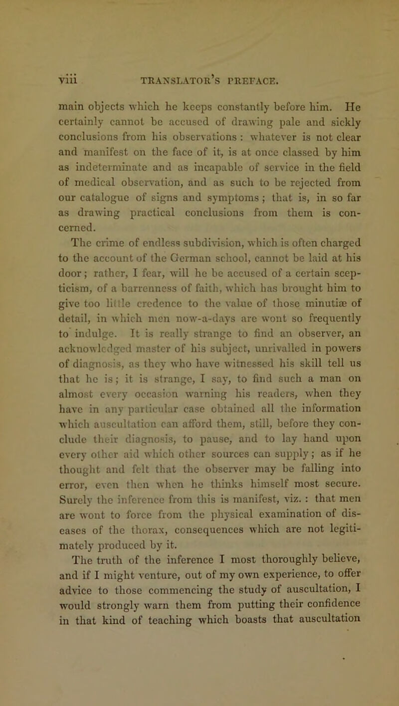 main objects which lie keeps constantly before him. He certainly cannot be accused of drawing pale and sickly conclusions from his observations : whatever is not clear and manifest on the face of it, is at once classed by him as indeterminate and as incapable of service in the field of medical observation, and as such to be rejected from our catalogue of signs and symptoms; that is, in so far as drawing practical conclusions from them is con- cerned. The ciime of endless subdivision, which is often charged to the account of the German school, cannot be laid at his door; rather, I fear, will he be accused of a certain scep- ticism, of a barrenness of faith, which has brought him to give too little credence to the value of those minutiae of detail, in which men now-a-days are wont so frequently to indulge. It is really strange to find an observer, an acknowledged master of his subject, unrivalled in powers of diagnosis, as they who have witnessed his skill tell us that lie is; it is strange, I say, to find such a man on almost every occasion warning his readers, when they have in any particular case obtained all the information which auscultation can afford them, still, before they con- clude their diagnosis, to pause, and to lay hand upon every other aid which other sources can supply; as if he thought and felt that the observer may be falling into error, even then when he thinks himself most secure. Surely the inference from this is manifest, viz. : that men are wont to force from the physical examination of dis- eases of the thorax, consequences which are not legiti- mately produced by it. The truth of the inference I most thoroughly believe, and if I might venture, out of my own experience, to offer advice to those commencing the study of auscultation, I would strongly warn them from putting their confidence in that kind of teaching which boasts that auscultation