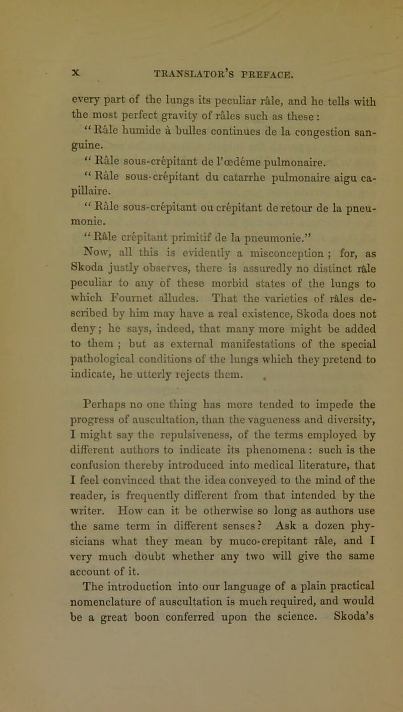 every part of the lungs its peculiar rale, and lie tells with the most perfect gravity of rales such as these : “ Rale humide a Indies continues de la congestion san- guine. “ Rale sous-crepitant de l’oedeme pulmonaire. “Rale sous-crepitant du catarrhe pulmonaire aigu ca- pillaire. “ Rale sous-crepitant ou crepitant de retour de la pneu- monie. “Rale crepitant primitif de la pneumonie.” Now, all this is evidently a misconception ; for, as Skoda justly observes, there is assuredly no distinct rale peculiar to any of these morbid states of the lungs to which Fournet alludes. That the varieties of rales de- scribed by him may have a real existence, Skoda does not deny; he says, indeed, that many more might be added to them ; but as external manifestations of the special pathological conditions of the lungs which they pretend to indicate, he utterly rejects them. , Perhaps no one thing has more tended to impede the progress of auscultation, than the vagueness and diversity, I might say the repulsiveness, of the terms employed by different authors to indicate its phenomena: such is the confusion thereby introduced into medical literature, that I feel convinced that the idea conveyed to the mind of the reader, is frequently different from that intended by the writer. How can it be otherwise so long as authors use the same term in different senses? Ask a dozen phy- sicians what they mean by muco-crepitant r&le, and I very much doubt whether any two will give the same account of it. The introduction into our language of a plain practical nomenclature of auscultation is mucli required, and would be a great boon conferred upon the science. Skoda’s