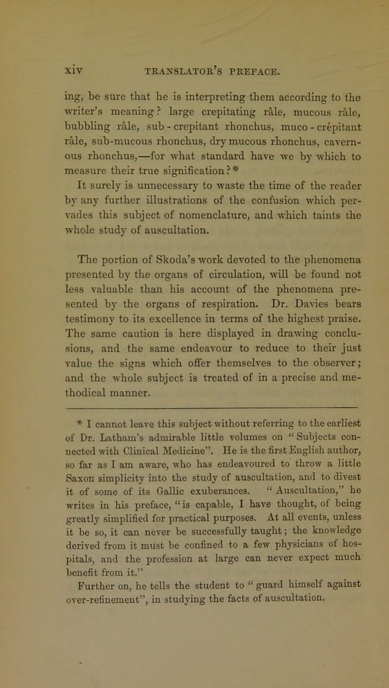 mg, be sure that he is interpreting them according to the writer’s meaning ? large crepitating rale, mucous rale, bubbling rale, sub - crepitant rhonchus, muco - crepitant rale, sub-mucous rhonchus, dry mucous rhonchus, cavern- ous rhonchus,—for what standard have we by which to measure their true signification ? * It surely is unnecessary to waste the time of the reader by any further illustrations of the confusion which per- vades this subject of nomenclature, and which taints the whole study of auscultation. The portion of Skoda’s work devoted to the phenomena presented by the organs of circulation, will be found not less valuable than his account of the phenomena pre- sented by the organs of respiration. Dr. Davies bears testimony to its excellence in terms of the highest praise. The same caution is here displayed in drawing conclu- sions, and the same endeavour to reduce to their just value the signs which offer themselves to the observer; and the whole subject is treated of in a precise and me- thodical manner. * I cannot leave this subject without referring to the earliest of Dr. Latham’s admirable little volumes on “ Subjects con- nected with Clinical Medicine”. He is the first English author, so far as I am aware, who has endeavoured to throw a little Saxon simplicity into the study of auscultation, and to divest it of some of its Gallic exuberances. “ Auscultation,” he writes in his preface, “ is capable, I have thought, of being greatly simplified for practical purposes. At all events, unless it be so, it can never be successfully taught; the knowledge derived from it must be confined to a few physicians of hos- pitals, and the profession at large can never expect much benefit from it.” Further on, he tells the student to “ guard himself against over-refinement”, in studying the facts of auscultation.