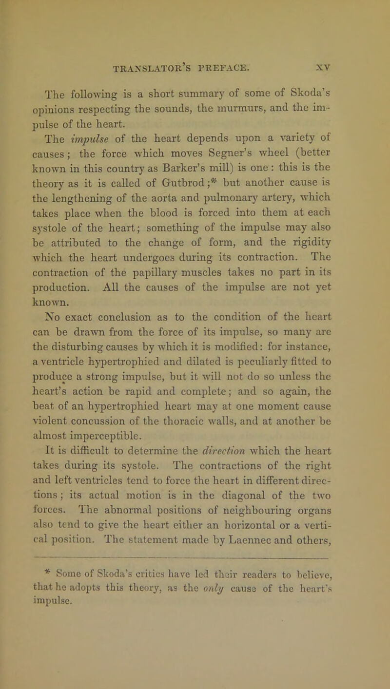 The following is a short summary of some of Skoda’s opinions respecting the sounds, the murmurs, and the im- pulse of the heart. The impulse of the heart depends upon a variety of causes; the force which moves Segner’s wheel (better known in this country as Barker’s mill) is one: this is the theory as it is called of Gutbrod ■* but another cause is the lengthening of the aorta and pulmonary artery, which takes place when the blood is forced into them at each systole of the heart; something of the impulse may also be attributed to the change of form, and the rigidity which the heart undergoes during its contraction. The contraction of the papillary muscles takes no part in its production. All the causes of the impulse are not yet known. No exact conclusion as to the condition of the heart can be drawn from the force of its impulse, so many are the disturbing causes by which it is modified: for instance, a ventricle hypertrophied and dilated is peculiarly fitted to produce a strong impulse, but it will not do so unless the heart’s action be rapid and complete; and so again, the beat of an hypertrophied heart may at one moment cause violent concussion of the thoracic walls, and at another be almost imperceptible. It is difficult to determine the direction which the heart takes during its systole. The contractions of the right and left ventricles tend to force the heart in different direc- tions ; its actual motion is in the diagonal of the two forces. The abnormal positions of neighbouring organs also tend to give the heart either an horizontal or a verti- cal position. The statement made by Laennec and others, * Some of Skoda’s critics have led their readers to believe, that he adopts this theory, as the only cause of the heart’s impulse.