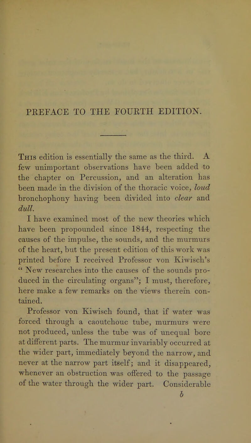 PREFACE TO THE FOURTH EDITION. This edition is essentially the same as the third. A few unimportant observations have been added to the chapter on Percussion, and an alteration has been made in the division of the thoracic voice, loud bronchophony having been divided into clear and dull. I have examined most of the new theories which have been propounded since 1844, respecting the causes of the impulse, the sounds, and the murmurs of the heart, but the present edition of this work was printed before I received Professor von Kiwisch’s “ New researches into the causes of the sounds pro- duced in the circulating organs”; I must, therefore, here make a few remarks on the views therein con- tained. Professor von Kiwiscli found, that if water was forced through a caoutchouc tube, murmurs were not produced, unless the tube was of unequal bore at different parts. The murmur invariably occurred at the wider part, immediately beyond the narrow, and never at the narrow part itself; and it disappeared, whenever an obstruction was offered to the passage of the water through the wider part. Considerable b