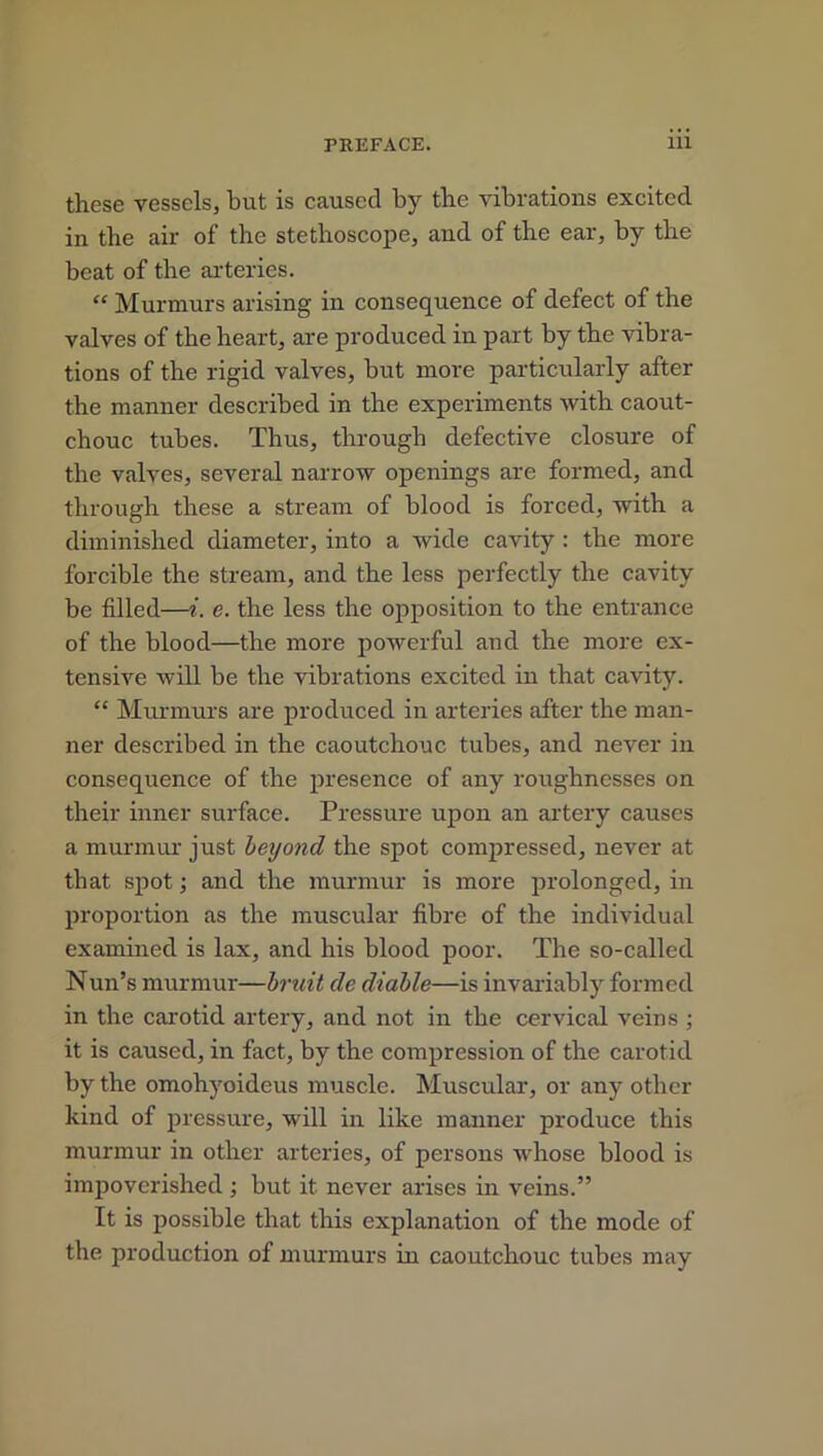 these vessels, hut is caused by the vibrations excited in the air of the stethoscope, and of the ear, by the beat of the arteries. “ Murmurs arising in consequence of defect of the valves of the heart, are produced in part by the vibra- tions of the rigid valves, but more particularly after the manner described in the experiments with caout- chouc tubes. Thus, through defective closure of the valves, several narrow openings are formed, and through these a stream of blood is forced, with a diminished diameter, into a wide cavity : the more forcible the stream, and the less perfectly the cavity be filled—i. e. the less the opposition to the entrance of the blood—the more powerful and the more ex- tensive will be the vibrations excited in that cavity. “ Murmurs are produced in arteries after the man- ner described in the caoutchouc tubes, and never in consequence of the presence of any roughnesses on their inner surface. Pressure upon an artery causes a murmur just beyond the spot compressed, never at that spot; and the murmur is more prolonged, in proportion as the muscular fibre of the individual examined is lax, and his blood poor. The so-called Nun’s murmur—bruit de diable—is invariably formed in the carotid artery, and not in the cervical veins ; it is caused, in fact, by the compression of the carotid by the omohyoideus muscle. Muscular, or any other kind of pressure, will in like manner produce this murmur in other arteries, of persons whose blood is impoverished ; but it never arises in veins.” It is possible that this explanation of the mode of the production of murmurs in caoutchouc tubes may