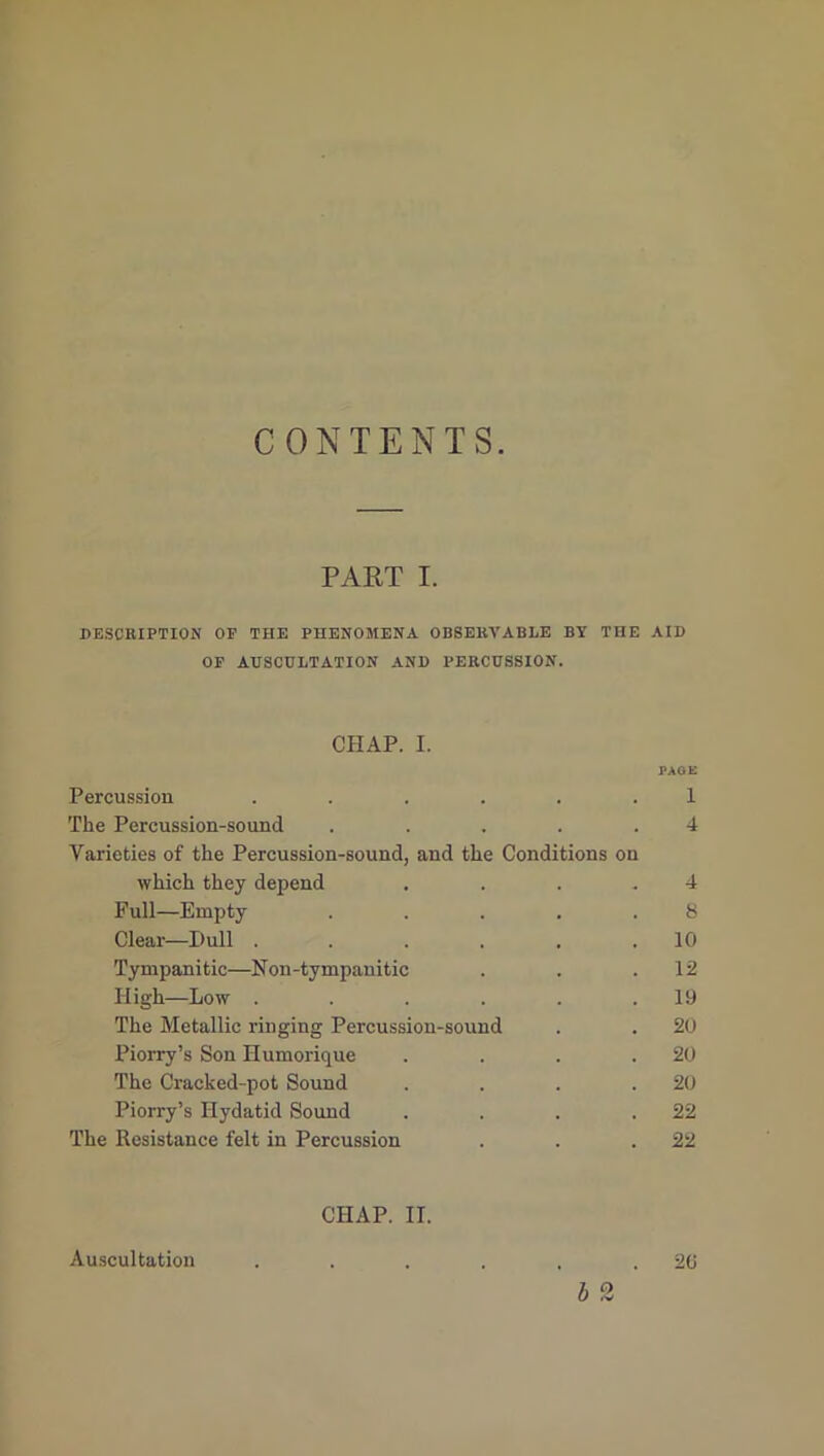 CONTENTS. PART I. DESCRIPTION OP THE PHENOMENA OBSERVABLE BY THE AID OP AUSCULTATION AND PERCUSSION. CHAP. I. PAGE Percussion ...... 1 The Percussion-sound . . . . .4 Varieties of the Percussion-sound, and the Conditions on which they depend .... 4 Full—Empty . . . . .8 Clear—Dull . . . . . .10 Tympanitic—Non-tympanitic . . .12 High—Low . . . . . .19 The Metallic ringing Percussion-sound . . 20 Piorry’s Son Humorique . . . .20 The Cracked-pot Sound . . . .20 Piorry’s Hydatid Sound . . . .22 The Resistance felt in Percussion . . .22 CHAP. II. Auscultation . . . . . .20 b 2