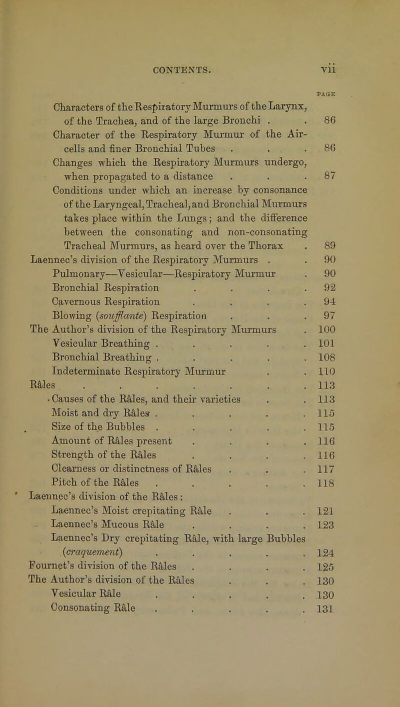 PAGE Characters of the Respiratory Murmurs of the Larynx, of the Trachea, and of the large Bronchi . . 86 Character of the Respiratory Murmur of the Air- cells and finer Bronchial Tubes . . .86 Changes which the Respiratory Murmurs undergo, when propagated to a distance . . .87 Conditions under which an increase by consonance of the Laryngeal, Tracheal, and Bronchial Murmurs takes place within the Lungs; and the difference between the consonating and non-consonating Tracheal Murmurs, as heard over the Thorax . 89 Laennec’s division of the Respiratory Murmurs . . 90 Pulmonary—Vesicular—Respiratory Murmur . 90 Bronchial Respiration . . . .92 Cavernous Respiration . . . .94 Blowing {soufflante) Respiration . . .97 The Author’s division of the Respiratory Murmurs . 100 Vesicular Breathing ..... 101 Bronchial Breathing . . . . .108 Indeterminate Respiratory Murmur . .110 R41es . . . . . . .113 • Causes of the Rides, and their varieties . .113 Moist and dry Rides . . . . .115 Size of the Bubbles . . . . .115 Amount of Rales present . . . .116 Strength of the Rales . . . .116 Clearness or distinctness of Rides . . .117 Pitch of the Rales . . . . .118 Laennec’s division of the Rides: Laennec’s Moist crepitating Ride . . .121 Laennec’s Mucous Rale . . . .123 Laennec’s Dry crepitating Rale, with large Bubbles (craquement) . . . . .124 Pournet’s division of the Rales . . . .125 The Author’s division of the Rales . . . 130 Vesicular Ride ..... 130 Consonating Ride ..... 131