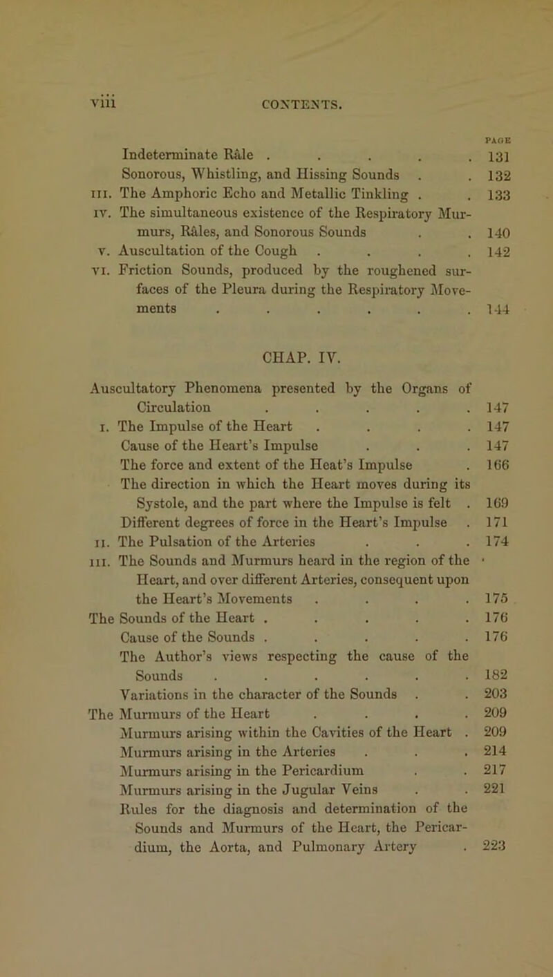 PAGE Indeterminate Rale ..... 13] Sonorous, Whistling, and Hissing Sounds . . 132 in. The Amphoric Echo and Metallic Tinkling . . 133 iv. The simultaneous existence of the Respiratory Mur- murs, Rales, and Sonorous Sounds . .140 v. Auscultation of the Cough . . . .142 vi. Friction Sounds, produced by the roughened sur- faces of the Pleura during the Respiratory Move- ments ...... 144 CHAP. IV. Auscultatory Phenomena presented by the Organs of Circulation . . . . .147 i. The Impulse of the Heart .... 147 Cause of the Heart’s Impulse . . . 147 The force and extent of the Heat’s Impulse . 166 The direction in which the Heart moves during its Systole, and the part where the Impulse is felt . 169 Different degrees of force in the Heart’s Impulse . 171 ii. The Pulsation of the Arteries . . .174 hi. The Sounds and Murmurs heard in the region of the • Heart, and over different Arteries, consequent upon the Heart’s Movements . . . .175 The Sounds of the Heart ..... 176 Cause of the Sounds . . . . .176 The Author’s views respecting the cause of the Sounds ...... 182 Variations in the character of the Sounds . . 203 The Murmurs of the Heart .... 209 Murmurs arising within the Cavities of the Heart . 209 Murmurs arising in the Arteries . . . 214 Murmurs arising in the Pericardium . . 217 Murmurs arising in the Jugular Veins . . 221 Rules for the diagnosis and determination of the Sounds and Murmurs of the Heart, the Pericar- dium, the Aorta, and Pulmonary Artery . 223