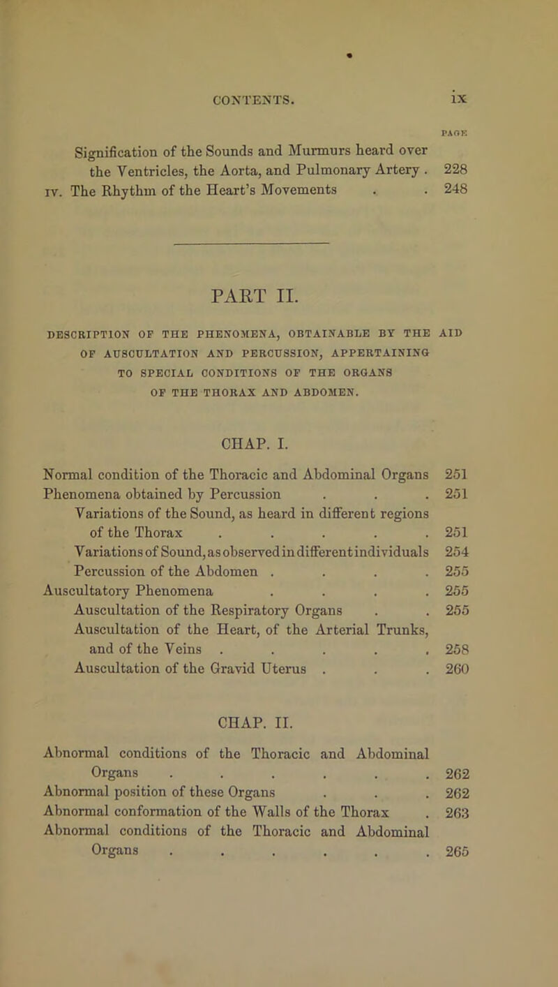 Signification of the Sounds and Murmurs heard over the Ventricles, the Aorta, and Pulmonary Artery . iv. The Rhythm of the Heart’s Movements PART II. DESCRIPTION OF THE PHENOMENA, OBTAINABLE BY THE OF AUSCULTATION AND PERCUSSION, APPERTAINING TO SPECIAL CONDITIONS OF THE ORGANS OF THE THORAX AND ABDOMEN. CHAP. I. Normal condition of the Thoracic and Abdominal Organs Phenomena obtained by Percussion Variations of the Sound, as heard in different regions of the Thorax . . . . . Variations of Sound, as observed in different individuals Percussion of the Abdomen . Auscultatory Phenomena . . . . Auscultation of the Respiratory Organs Auscultation of the Heart, of the Arterial Trunks, and of the Veins . Auscultation of the Gravid Uterus . CHAP. II. Abnormal conditions of the Thoracic and Abdominal Organs ...... Abnormal position of these Organs Abnormal conformation of the Walls of the Thorax Abnormal conditions of the Thoracic and Abdominal Organs ...... PAOK 228 248 AID 251 251 251 254 255 255 255 258 260 262 262 263 265