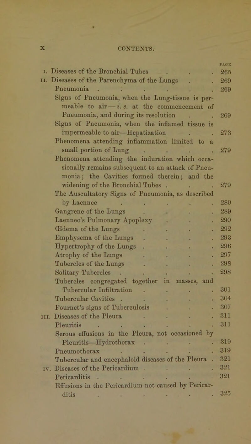 PACK i. Diseases of the Bronchial Tubes . . . 265 ii. Diseases of the Parenchyma of the Lungs . . 269 Pneumonia .;.... 269 Signs of Pneumonia, when the Lung-tissue is per- meable to aii- — i. e. at the commencement of Pneumonia, and during its resolution . . 269 Signs of Pneumonia, when the inflamed tissue is impermeable to air—Hepatization . . 273 Phenomena attending inflammation limited to a small portion of Lung .... 279 Phenomena attending the induration which occa- sionally remains subsequent to an attack of Pneu- monia ; the Cavities formed therein; and the widening of the Bronchial Tubes . . . 279 The Auscultatory Signs of Pneumonia, as described by Laennec ..... 280 Gangrene of the Lungs .... 289 Laennec’s Pulmonary Apoplexy . . . 290 Oedema of the Lungs .... 292 Emphysema of the Lungs .... 293 Hypertrophy of the Lungs .... 296 Atrophy of the Lungs .... 297 Tubercles of the Lungs .... 298 Solitary Tubercles ..... 298 Tubercles congregated together in masses, and Tubercular Infiltration .... 301 Tubercular Cavities ..... 304 Fournet’s signs of Tuberculosis . . . 307 hi. Diseases of the Pleura .... 311 Pleuritis . . . . . .311 Serous effusions in the Pleura, not occasioned by Pleuritis—Hydrothorax .... 319 Pneumothorax . . . . .319 Tubercular and encephaloid diseases of the Pleura . 321 iv. Diseases of the Pericardium .... 321 Pericarditis ...... 321 Effusions in the Pericardium not caused by Pericar- ditis ...... 325