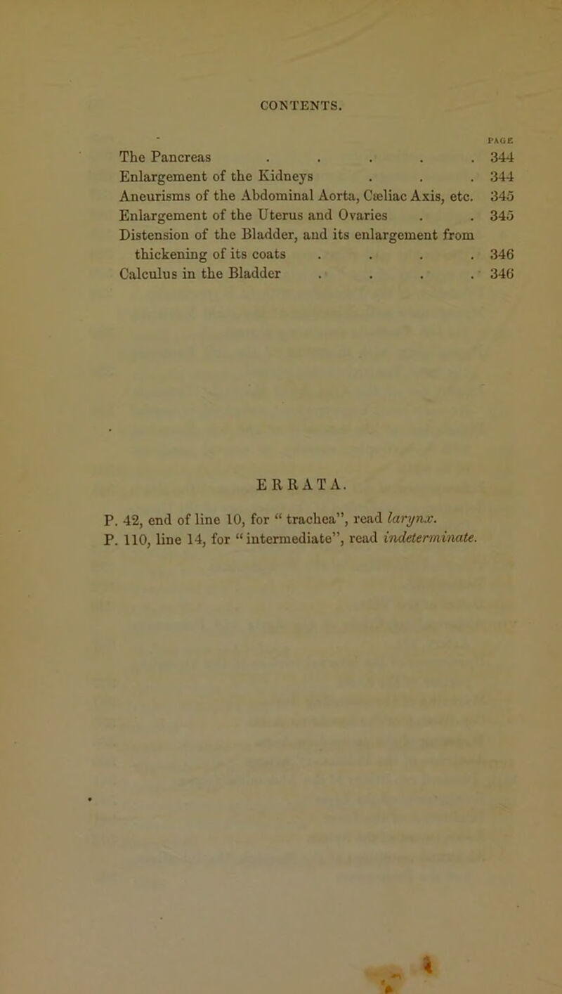 PAGE The Pancreas ..... 344 Enlargement of the Kidneys . . . 344 Aneurisms of the Abdominal Aorta, Cteliac Axis, etc. 345 Enlargement of the Uterus and Ovaries . . 345 Distension of the Bladder, and its enlargement from thickening of its coats .... 346 Calculus in the Bladder .... 346 ERRATA. P. 42, end of line 10, for “ trachea”, read larynx. P. 110, line 14, for “intermediate”, read indeterminate.