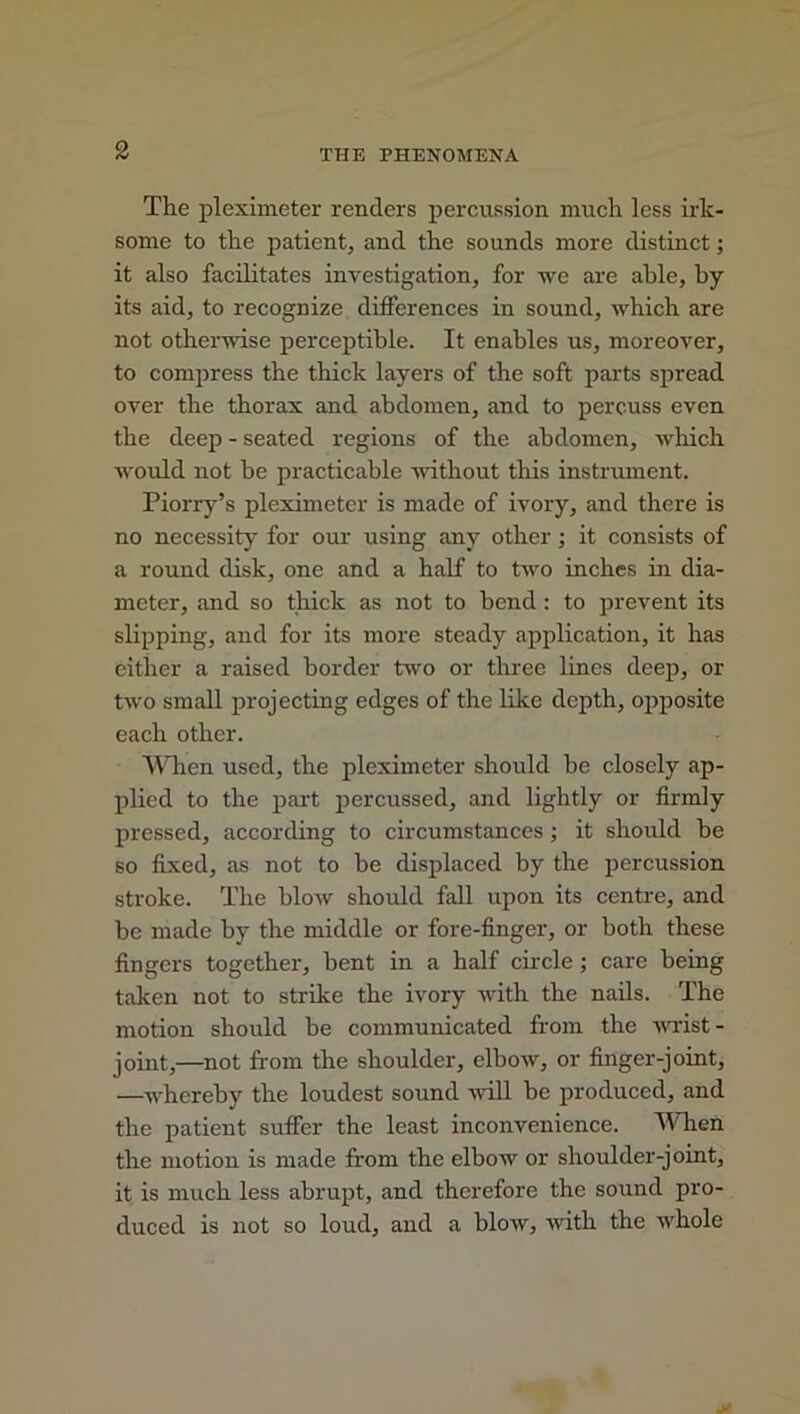 The pleximeter renders percussion much less irk- some to the patient, and the sounds more distinct; it also facilitates investigation, for we are able, by its aid, to recognize differences in sound, which are not otherwise perceptible. It enables us, moreover, to compress the thick layers of the soft parts spread over the thorax and abdomen, and to percuss even the deep - seated regions of the abdomen, which would not he practicable without this instrument. Piorry’s pleximeter is made of ivory, and there is no necessity for our using any other ; it consists of a round disk, one and a half to two inches in dia- meter, and so thick as not to bend: to prevent its slipping, and for its more steady application, it has either a raised border two or three lines deep, or two small projecting edges of the like depth, opposite each other. When used, the pleximeter should be closely ap- plied to the part percussed, and lightly or firmly pressed, according to circumstances ; it should he so fixed, as not to he displaced by the percussion stroke. The blow should fall upon its centre, and be made by the middle or fore-finger, or both these fingers together, bent in a half circle ; care being taken not to strike the ivory with the nails. The motion should be communicated from the wrist- joint,—not from the shoulder, elbow, or finger-joint, —whereby the loudest sound will be produced, and the patient suffer the least inconvenience. When the motion is made from the elbow or shoulder-joint, it is much less abrupt, and therefore the sound pro- duced is not so loud, and a blow, with the whole