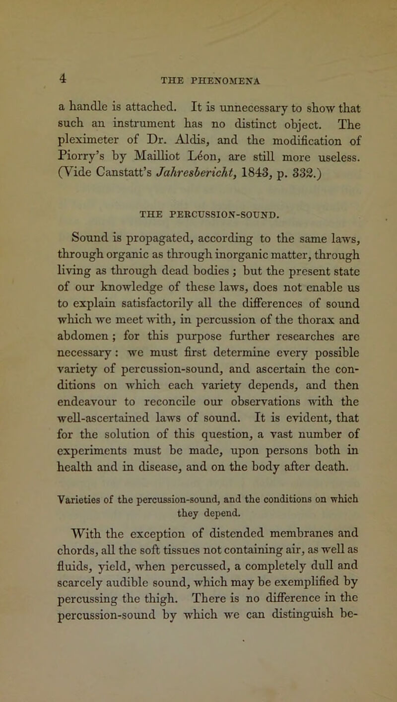 a handle is attached. It is unnecessary to show that such an instrument has no distinct object. The pleximeter of Dr. Aldis, and the modification of Piorry’s by Mailliot Leon, are still more useless. (Vide Canstatt’s Jcihresbericht, 1843, p. 332.) THE PERCUSSION-SOUND. Sound is propagated, according to the same laws, through organic as through inorganic matter, through living as through dead bodies ; but the present state of our knowledge of these laws, does not enable us to explain satisfactorily all the differences of sound which we meet with, in percussion of the thorax and abdomen ; for this pin-pose further researches are necessary: we must first determine every possible variety of percussion-sound, and ascertain the con- ditions on which each variety depends, and then endeavour to reconcile our observations with the well-ascertained laws of sound. It is evident, that for the solution of this question, a vast number of experiments must be made, upon persons both in health and in disease, and on the body after death. Varieties of the percussion-sound, and the conditions on which they depend. With the exception of distended membranes and chords, all the soft tissues not containing air, as well as fluids, yield, when percussed, a completely dull and scarcely audible sound, which may be exemplified by percussing the thigh. There is no difference in the percussion-sound by which we can distinguish be-
