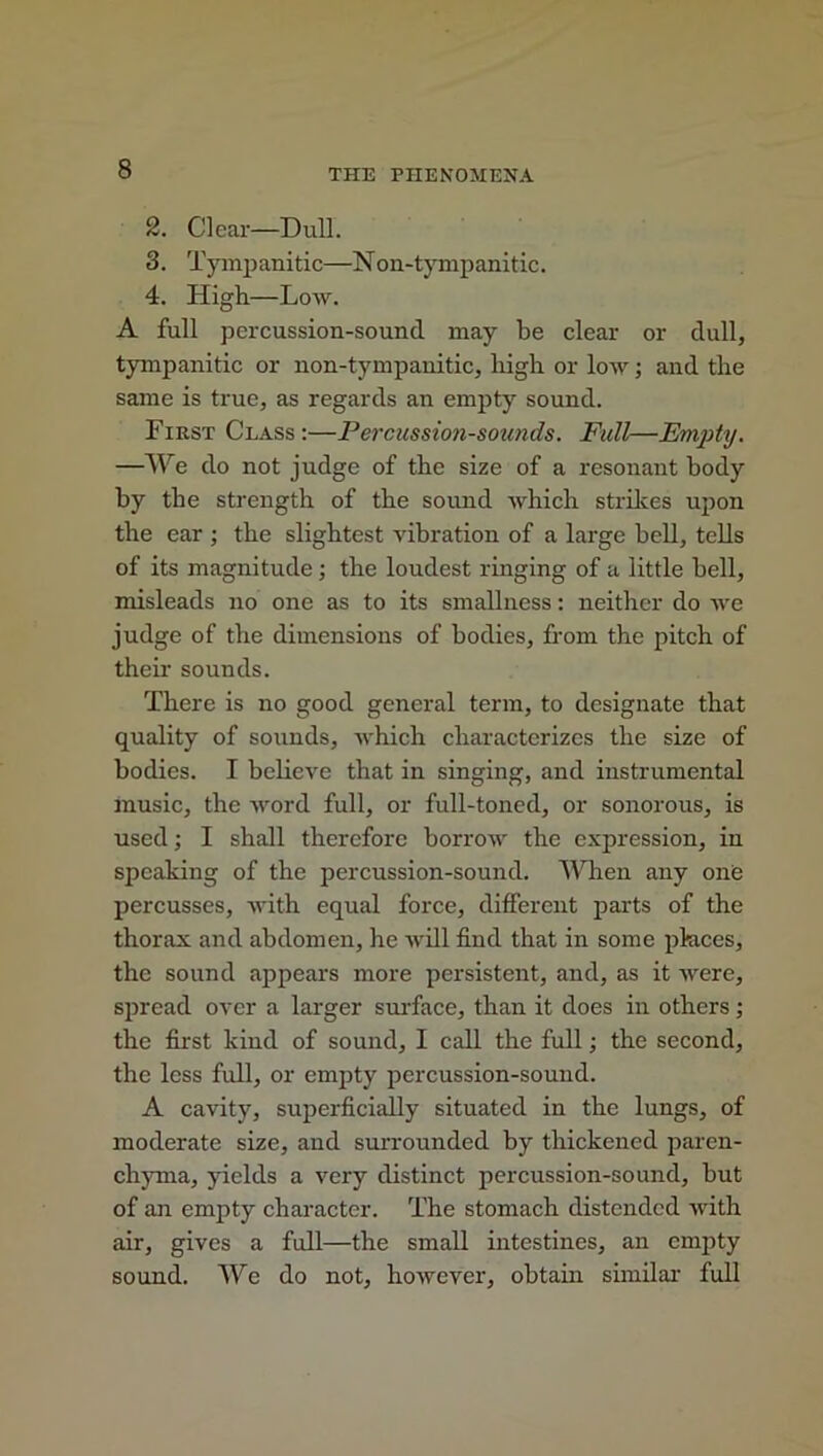 2. Clear—Dull. 3. Tympanitic—Non-tympanitic. 4. High—Low. A full percussion-sound may be clear or dull, tympanitic or non-tympanitic, high or low; and the same is true, as regards an empty sound. First Class :—Percussion-sounds. Full—Empty. —We do not judge of the size of a resonant body by the strength of the sound which strikes upon the ear ; the slightest vibration of a large bell, tells of its magnitude ; the loudest ringing of a little hell, misleads no one as to its smallness: neither do we judge of the dimensions of bodies, from the pitch of their sounds. There is no good general term, to designate that quality of sounds, which characterizes the size of bodies. I believe that in singing, and instrumental music, the word full, or full-toned, or sonorous, is used; I shall therefore borrow the expression, in speaking of the percussion-sound. When any on<3 percusses, with equal force, different parts of the thorax and abdomen, he will find that in some places, the sound appears more persistent, and, as it were, spread over a larger surface, than it does in others; the first kind of sound, I call the full; the second, the less full, or empty percussion-sound. A cavity, superficially situated in the lungs, of moderate size, and surrounded by thickened paren- chyma, yields a very distinct percussion-sound, but of an empty character. The stomach distended with air, gives a full—the small intestines, an empty sound. We do not, however, obtain similar full