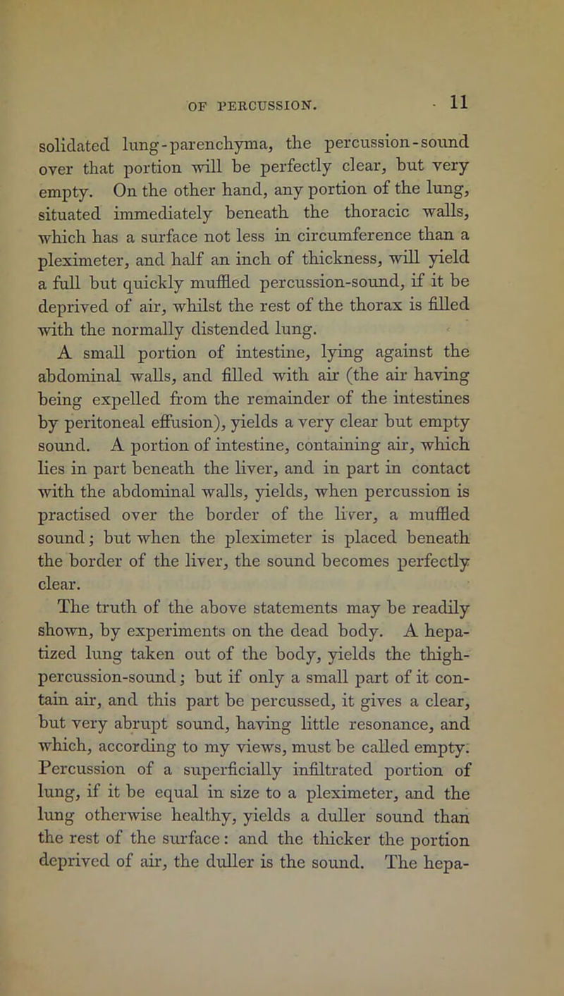 solidated lung - parenchyma, the percussion-sound over that portion will be perfectly clear, but very empty. On the other hand, any portion of the lung, situated immediately beneath the thoracic walls, which has a surface not less in circumference than a pleximeter, and half an inch of thickness, will yield a full but quickly muffled percussion-sound, if it be deprived of air, whilst the rest of the thorax is filled with the normally distended lung. A small portion of intestine, lying against the abdominal walls, and filled with air (the air having being expelled from the remainder of the intestines by peritoneal effusion), yields a very clear hut empty sound. A portion of intestine, containing air, which lies in part beneath the liver, and in part in contact with the abdominal walls, yields, when percussion is practised over the border of the liver, a muffled sound; but when the pleximeter is placed beneath the border of the liver, the sound becomes perfectly clear. The truth of the above statements may be readily shown, by experiments on the dead body. A hepa- tized lung taken out of the body, yields the thigh- percussion-sound ; but if only a small part of it con- tain air, and this part be percussed, it gives a clear, but very abrupt sound, having little resonance, and which, according to my views, must be called empty. Percussion of a superficially infiltrated portion of lung, if it be equal in size to a pleximeter, and the lung otherwise healthy, yields a duller sound than the rest of the surface: and the thicker the portion deprived of air, the duller is the sound. The hepa-