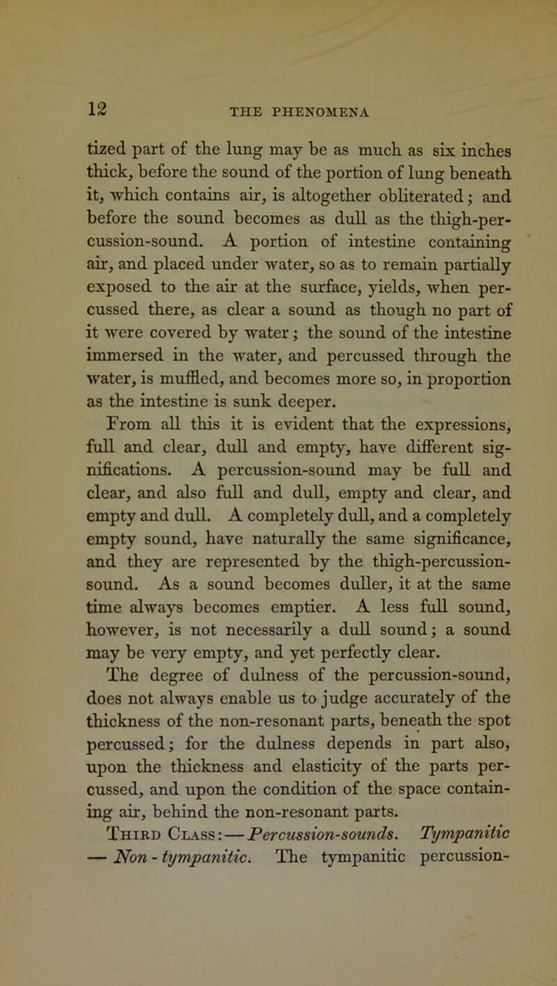 tized part of tlie lung may be as much as six inches thick, before the sound of the portion of lung beneath it, which contains ah, is altogether obliterated; and before the sound becomes as dull as the thigh-per- cussion-sound. A portion of intestine containing ah, and placed under water, so as to remain partially exposed to the ah at the surface, yields, when per- cussed there, as clear a sound as though no part of it were covered by water; the sound of the intestine immersed in the water, and percussed through the water, is muffled, and becomes more so, in proportion as the intestine is sunk deeper. From all this it is evident that the expressions, full and clear, dull and empty, have different sig- nifications. A percussion-sound may be full and clear, and also full and dull, empty and clear, and empty and dull. A completely dull, and a completely empty sound, have naturally the same significance, and they are represented by the thigh-percussion- sound. As a sound becomes duller, it at the same time always becomes emptier. A less full sound, however, is not necessarily a dull sound; a sound may be veiy empty, and yet perfectly clear. The degree of dulness of the percussion-sound, does not always enable us to judge accurately of the thickness of the non-resonant parts, beneath the spot percussed; for the dulness depends in part also, upon the thickness and elasticity of the parts per- cussed, and upon the condition of the space contain- ing air, behind the non-resonant parts. Third Class: — Percussion-sounds. Tympanitic — Non - tympanitic. The tympanitic percussion-