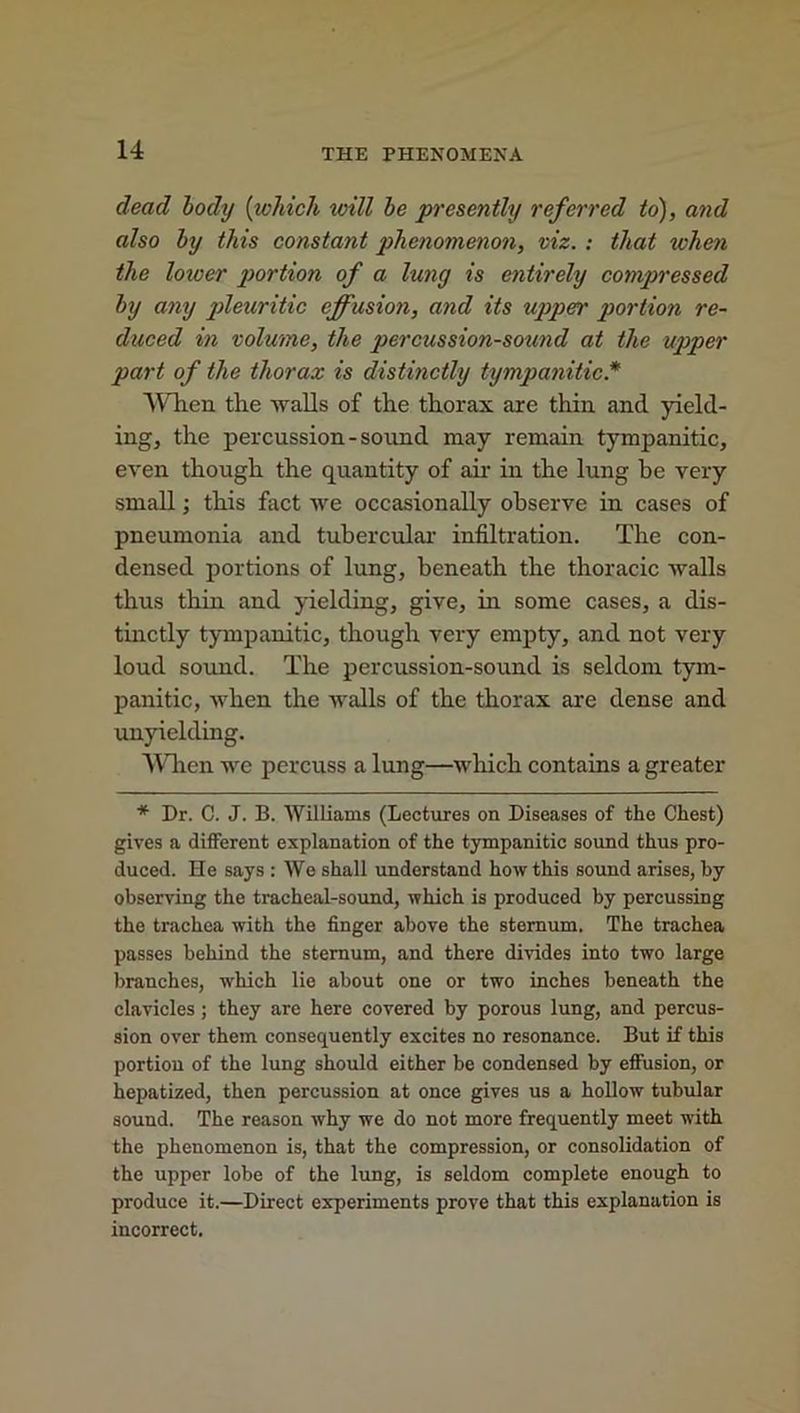 dead body (which will be presently referred to), and also by this constant phenomenon, viz. : that when the loioer portion of a lung is entirely compressed by any pleuritic effusion, and its upper portion re- duced in volume, the percussion-sound at the upper part of the thorax is distinctly tympanitic.* When the walls of the thorax are thin and yield- ing, the percussion - sound may remain tympanitic, even though the quantity of ah in the lung be very small; this fact we occasionally observe in cases of pneumonia and tubercular infiltration. The con- densed portions of lung, beneath the thoracic walls thus thin and yielding, give, in some cases, a dis- tinctly tympanitic, though very empty, and not very loud sound. The percussion-sound is seldom tym- panitic, when the walls of the thorax are dense and unyielding. When we percuss a lung—which contains a greater * Dr. C. J. B. Williams (Lectures on Diseases of the Chest) gives a different explanation of the tympanitic sound thus pro- duced. He says : We shall understand how this sound arises, by observing the tracheal-sound, which is produced by percussing the trachea with the finger above the sternum. The trachea passes behind the sternum, and there divides into two large branches, which lie about one or two inches beneath the clavicles; they are here covered by porous lung, and percus- sion over them consequently excites no resonance. But if this portion of the lung should either be condensed by effusion, or hepatized, then percussion at once gives us a hollow tubular sound. The reason why we do not more frequently meet with the phenomenon is, that the compression, or consolidation of the upper lobe of the lung, is seldom complete enough to produce it.—Direct experiments prove that this explanation is incorrect.