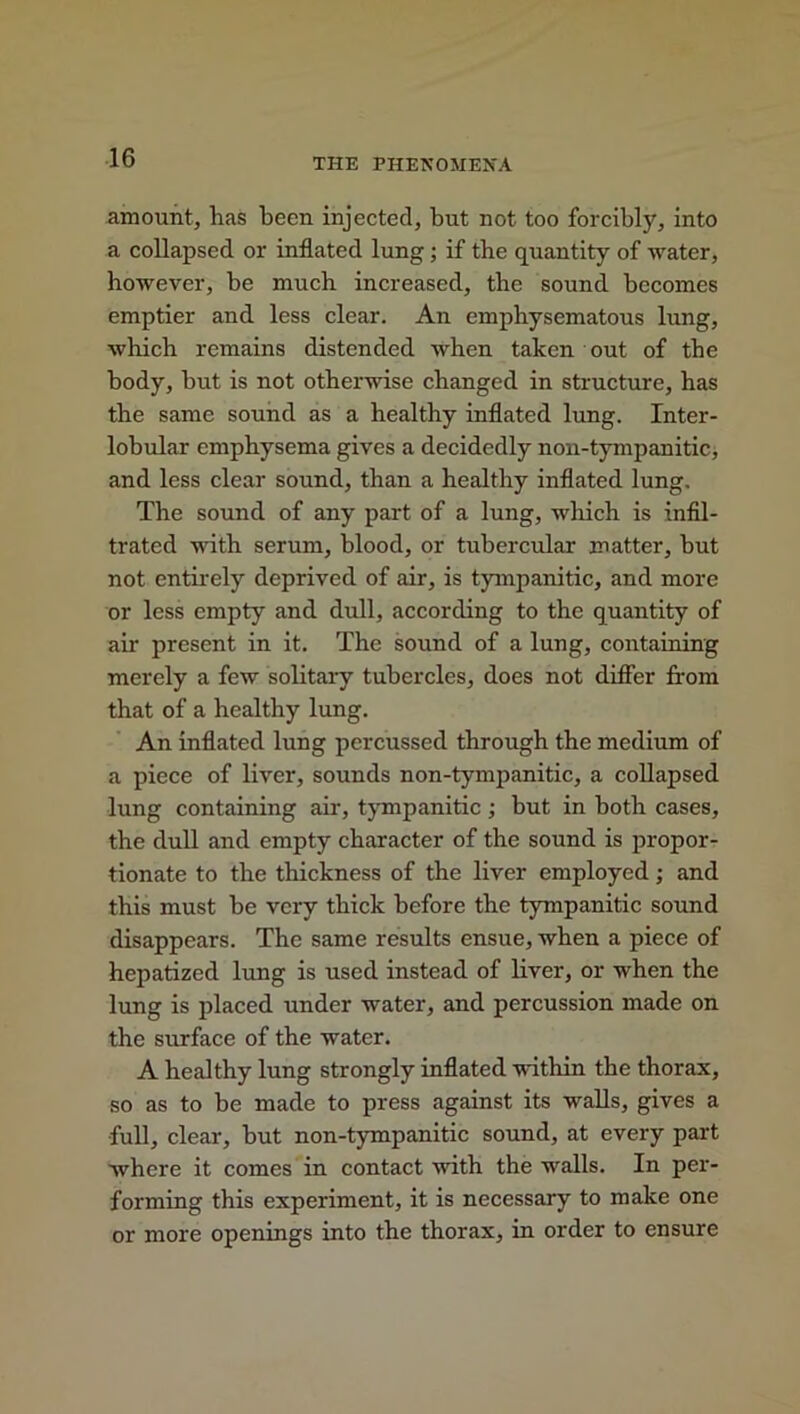 amount, has been injected, but not too forcibly, into a collapsed or inflated lung ; if the quantity of water, however, be much increased, the sound becomes emptier and less clear. An emphysematous lung, which remains distended when taken out of the body, but is not otherwise changed in structure, has the same sound as a healthy inflated lung. Inter- lobular emphysema gives a decidedly non-tympanitic, and less clear sound, than a healthy inflated lung. The sound of any part of a lung, which is infil- trated with serum, blood, or tubercular matter, hut not entirely deprived of air, is tympanitic, and more or less empty and dull, according to the quantity of air present in it. The sound of a lung, containing merely a few solitary tubercles, does not differ from that of a healthy lung. An inflated lung percussed through the medium of a piece of liver, sounds non-tympanitic, a collapsed lung containing air, tympanitic ; but in both cases, the dull and empty character of the sound is propor- tionate to the thickness of the liver employed; and this must be very thick before the tympanitic sound disappears. The same results ensue, when a piece of hepatized lung is used instead of liver, or when the lung is placed under water, and percussion made on the surface of the water. A healthy lung strongly inflated within the thorax, so as to be made to press against its walls, gives a full, clear, but non-tympanitic sound, at every part where it comes in contact with the walls. In per- forming this experiment, it is necessary to make one or more openings into the thorax, in order to ensure