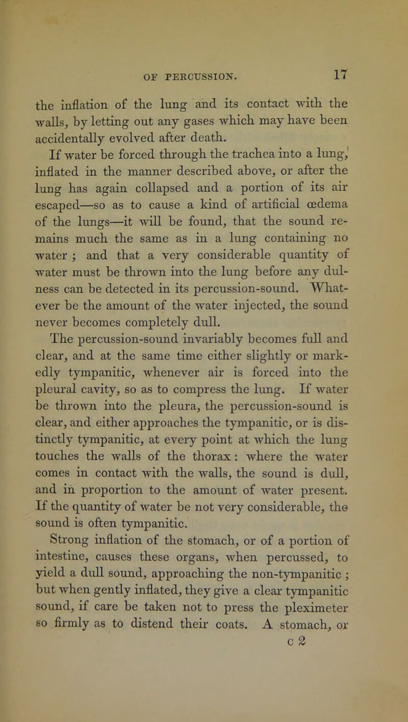 the inflation of the lung and its contact with the walls, by letting out any gases which may have been accidentally evolved after death. If water be forced through the trachea into a lung,' inflated in the manner described above, or after the lung has again collapsed and a portion of its air escaped—so as to cause a kind of artificial cedema of the lungs—it will be found, that the sound re- mains much the same as in a lung containing no water ; and that a very considerable quantity of water must be thrown into the lung before any dul- ness can be detected in its percussion-sound. What- ever be the amount of the water injected, the sound never becomes completely dull. The percussion-sound invariably becomes full and clear, and at the same time either slightly or mark- edly tympanitic, whenever air is forced into the pleural cavity, so as to compress the lung. If water be thrown into the pleura, the percussion-sound is clear, and either approaches the tympanitic, or is dis- tinctly tympanitic, at every point at which the lung touches the walls of the thorax: where the water comes in contact with the walls, the sound is dull, and in proportion to the amount of water present. If the quantity of water be not very considerable, the sound is often tympanitic. Strong inflation of the stomach, or of a portion of intestine, causes these organs, when percussed, to yield a dull sound, approaching the non-tympanitic ; but when gently inflated, they give a clear tympanitic sound, if care be taken not to press the pleximeter so firmly as to distend their coats. A stomach, or c 2