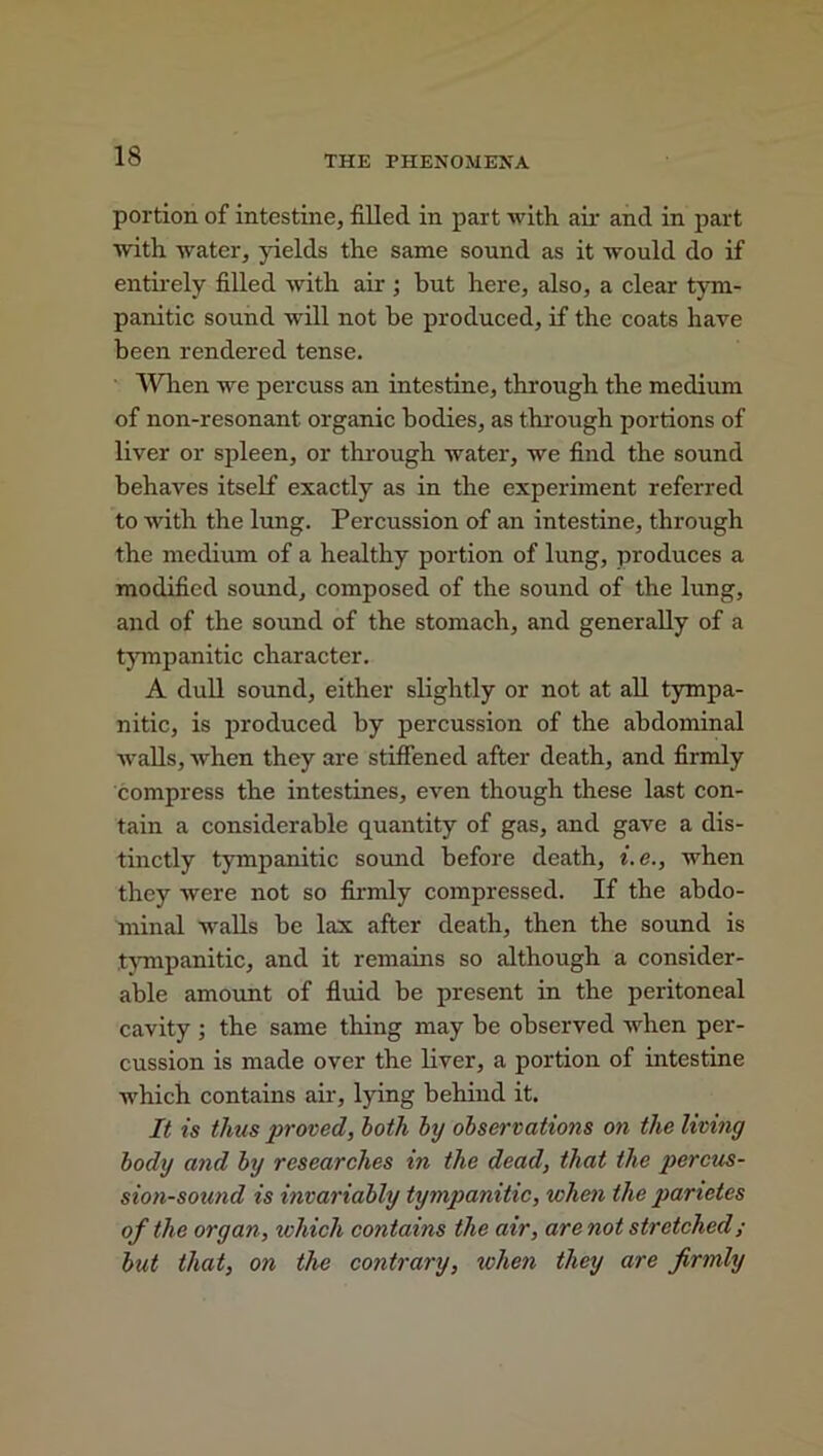 portion of intestine, filled in part with air and in part with water, yields the same sound as it would do if entirely filled with air ; but here, also, a clear tym- panitic sound will not he produced, if the coats have been rendered tense. When we percuss an intestine, through the medium of non-resonant organic bodies, as through portions of liver or spleen, or through water, we find the sound behaves itself exactly as in the experiment referred to with the lung. Percussion of an intestine, through the medium of a healthy portion of lung, produces a modified sound, composed of the sound of the lung, and of the sound of the stomach, and generally of a tympanitic character. A dull sound, either slightly or not at all tympa- nitic, is produced by percussion of the abdominal walls, when they are stiffened after death, and firmly compress the intestines, even though these last con- tain a considerable quantity of gas, and gave a dis- tinctly tympanitic sound before death, i.e., when they were not so firmly compressed. If the abdo- minal walls he lax after death, then the sound is tympanitic, and it remains so although a consider- able amount of fluid be present in the peritoneal cavity ; the same thing may be observed when per- cussion is made over the liver, a portion of intestine which contains air, lying behind it. It is thus proved, both by observations on the living body and by researches in the dead, that the percus- sion-sound is invariably tympanitic, when the panetes of the organ, which contains the air, are not stretched; but that, on the contrary, when they are firmly