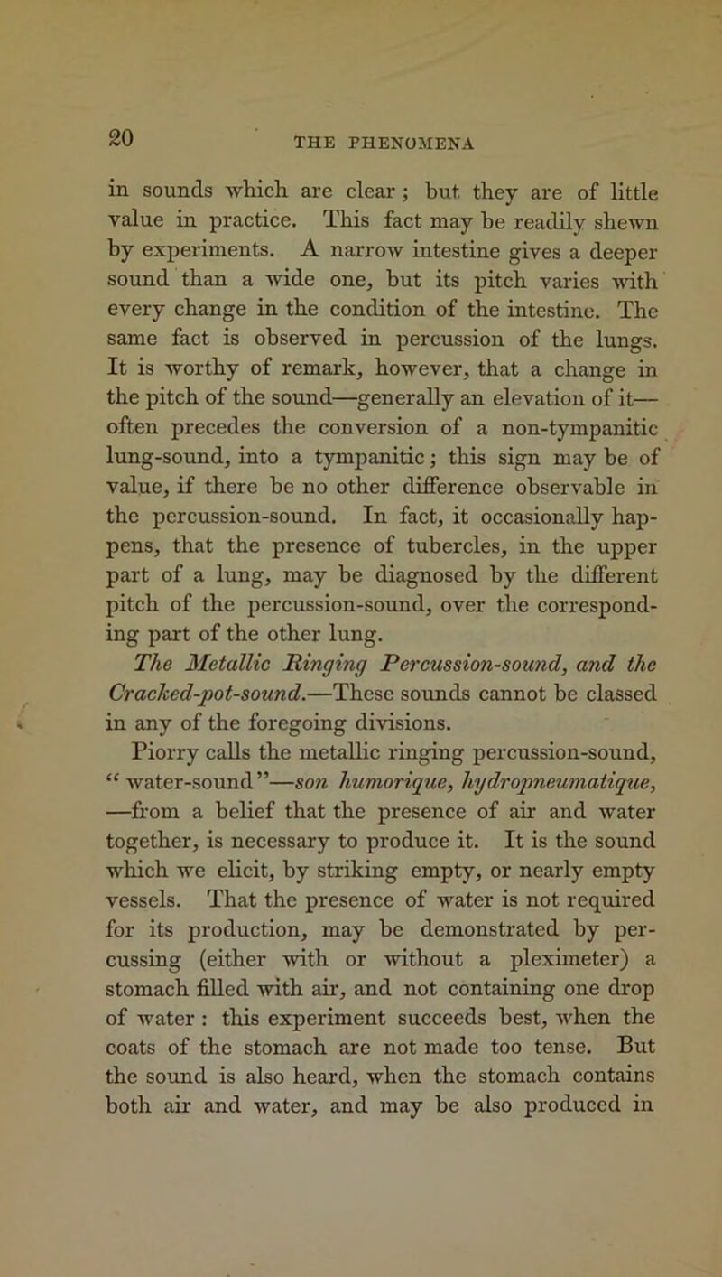 in sounds which are clear; hut. they are of little value in practice. This fact may be readily shewn by experiments. A narrow intestine gives a deeper- sound than a wide one, but its pitch varies with every change in the condition of the intestine. The same fact is observed in percussion of the lungs. It is worthy of remark, however, that a change in the pitch of the sound—generally an elevation of it— often precedes the conversion of a non-tympanitic lung-sound, into a tympanitic; this sign may be of value, if there be no other difference observable in the percussion-sound. In fact, it occasionally hap- pens, that the presence of tubercles, in the upper part of a lung, may be diagnosed by the different pitch of the percussion-sound, over the correspond- ing part of the other lung. The Metallic Ringing Percussion-sound, and the Cracked-pot-sound.—These sounds cannot be classed in any of the foregoing divisions. Piorry calls the metallic ringing percussion-sound, “water-sound”—son liumorique, liydropneumatique, —from a belief that the presence of ah- and water together, is necessary to produce it. It is the sound which we elicit, by striking empty, or nearly empty vessels. That the presence of water is not required for its production, may be demonstrated by per- cussing (either with or -without a pleximeter) a stomach filled with ah, and not containing one drop of water : this experiment succeeds best, -when the coats of the stomach are not made too tense. But the sound is also heard, when the stomach contains both ah and water, and may be also produced in