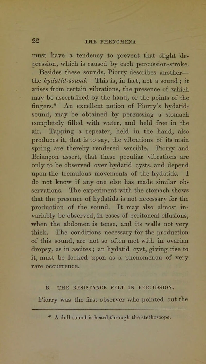 must have a tendency to prevent that slight de- pression, which is caused by each percussion-stroke. Besides these sounds, Piorry describes another— the hydatid-sound. This is, in fact, not a sound; it arises from certain vibrations, the presence of which may be ascertained by the hand, or the points of the fingers.* An excellent notion of Piorry’s hydatid- sound, may be obtained by percussing a stomach completely filled with water, and held free in the air. Tapping a repeater, held in the hand, also produces it, that is to say, the vibrations of its main spring are thereby rendered sensible. Piorry and Briancon assert, that these peculiar vibrations are only to be observed over hydatid cysts, and depend upon the tremulous movements of the hydatids. I do not know if any one else has made similar ob- servations. The experiment with the stomach shows that the presence of hydatids is not necessary for the production of the sound. It may also almost in- variably be observed, in cases of peritoneal effusions, when the abdomen is tense, and its walls not very thick. The conditions necessary for the production of this sound, are not so often met with in ovarian dropsy, as in ascites; an hydatid cyst, giving rise to it, must be looked upon as a phenomenon of very rare occurrence. B. THE RESISTANCE FELT IN PERCUSSION. Piorry was the first observer who pointed out the * A dull sound is heard through the stethoscope.