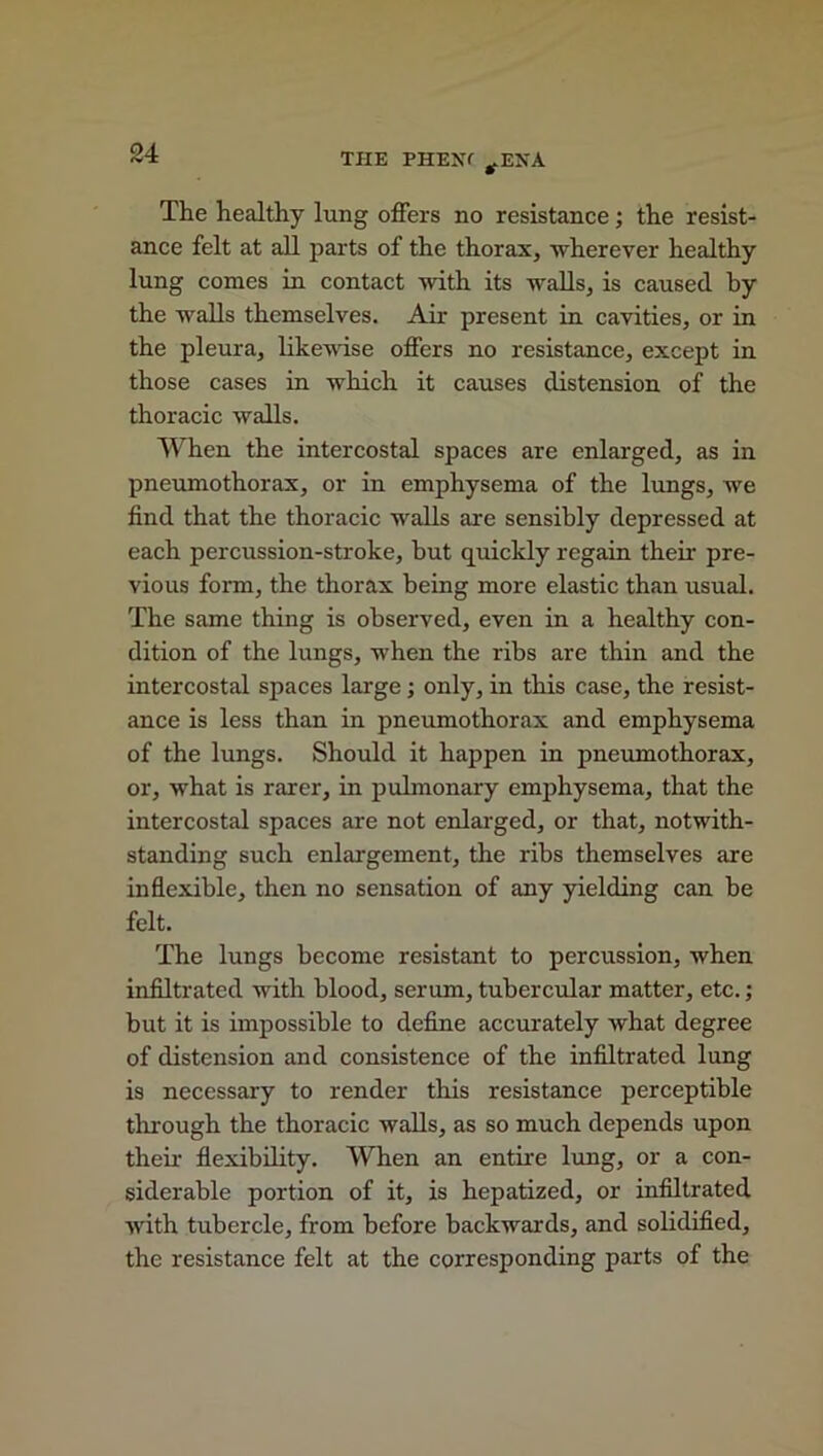 The healthy lung offers no resistance; the resist- ance felt at all parts of the thorax, wherever healthy lung comes in contact with its walls, is caused by the walls themselves. Air present in cavities, or in the pleura, likewise offers no resistance, except in those cases in which it causes distension of the thoracic walls. When the intercostal spaces are enlarged, as in pneumothorax, or in emphysema of the lungs, we find that the thoracic walls are sensibly depressed at each percussion-stroke, but quickly regain their pre- vious form, the thorax being more elastic than usual. The same thing is observed, even in a healthy con- dition of the lungs, when the ribs are thin and the intercostal spaces large; only, in this case, the resist- ance is less than in pneumothorax and emphysema of the lungs. Should it happen in pneumothorax, or, what is rarer, in pulmonary emphysema, that the intercostal spaces are not enlarged, or that, notwith- standing such enlargement, the ribs themselves are inflexible, then no sensation of any yielding can be felt. The lungs become resistant to percussion, when infiltrated with blood, serum, tubercular matter, etc.; but it is impossible to define accurately what degree of distension and consistence of the infiltrated lung is necessary to render this resistance perceptible through the thoracic walls, as so much depends upon their flexibility. When an entire lung, or a con- siderable portion of it, is hepatized, or infiltrated with tubercle, from before backwards, and solidified, the resistance felt at the corresponding parts of the