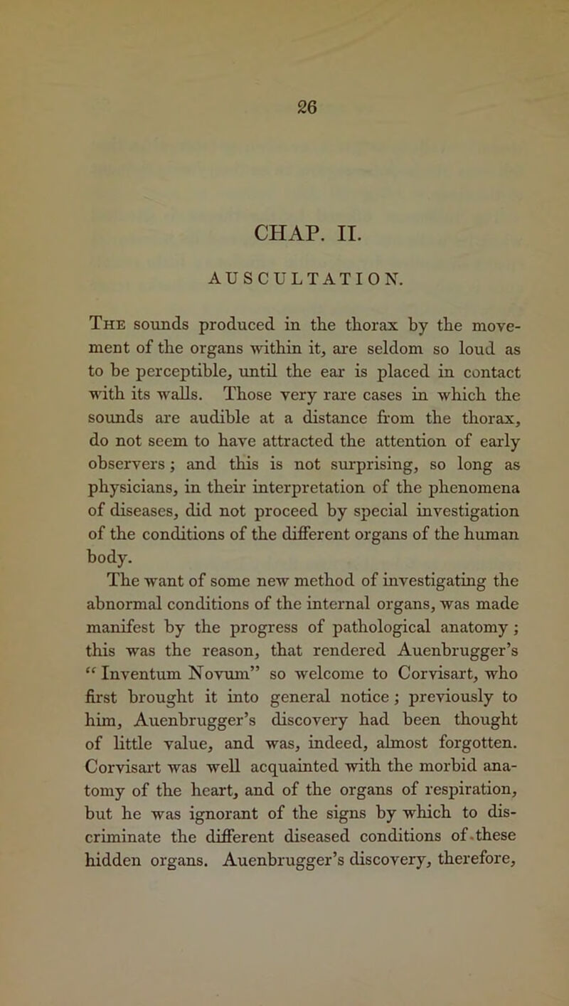 CHAP. II. AUSCULTATION. The sounds produced in tlie thorax by the move- ment of the organs within it, are seldom so loud as to be perceptible, until the ear- is placed in contact with its walls. Those very rare cases in which the sounds are audible at a distance from the thorax, do not seem to have attracted the attention of early observers; and this is not surprising, so long as physicians, in their interpretation of the phenomena of diseases, did not proceed by special investigation of the conditions of the different organs of the human body. The want of some new method of investigating the abnormal conditions of the internal organs, was made manifest by the progress of pathological anatomy ; this was the reason, that rendered Auenbrugger’s “ Inventum Novum” so welcome to Corvisart, who first brought it into general notice ; previously to him, Auenbrugger’s discovery had been thought of little value, and was, indeed, almost forgotten. Corvisart was well acquainted with the morbid ana- tomy of the heart, and of the organs of respiration, but he was ignorant of the signs by which to dis- criminate the different diseased conditions of-these hidden organs. Auenbrugger’s discovery, therefore.