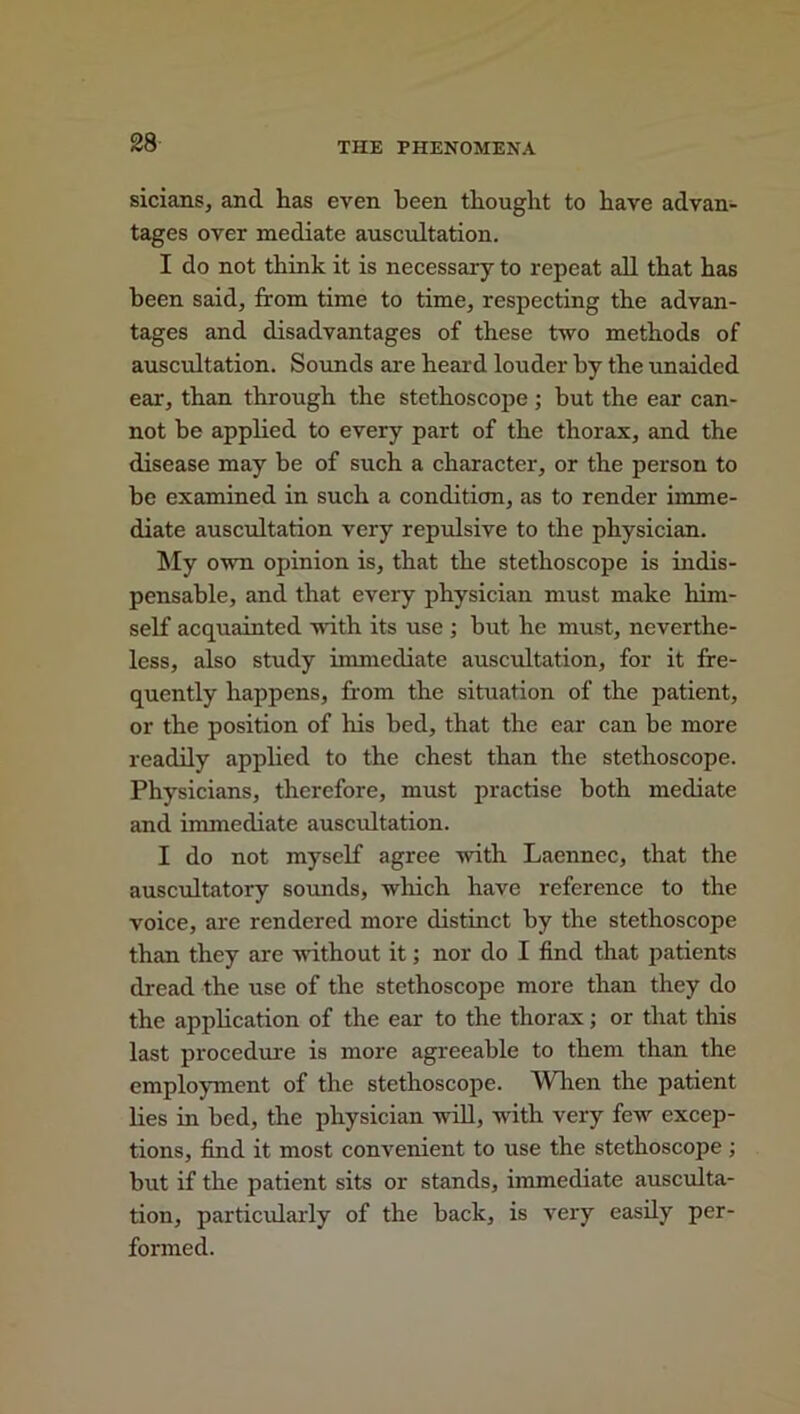 sicians, and has even been thought to have advan- tages over mediate auscultation. I do not think it is necessary to repeat all that has been said, from time to time, respecting the advan- tages and disadvantages of these two methods of auscultation. Sounds are heard louder by the unaided ear, than through the stethoscope; but the ear can- not be applied to every part of the thorax, and the disease may he of such a character, or the person to be examined in such a condition, as to render imme- diate auscultation very repulsive to the physician. My own opinion is, that the stethoscope is indis- pensable, and that every physician must make him- self acquainted with its use ; hut he must, neverthe- less, also study immediate auscultation, for it fre- quently happens, from the situation of the patient, or the position of his bed, that the ear can be more readily applied to the chest than the stethoscope. Physicians, therefore, must practise both mediate and immediate auscultation. I do not myself agree with Laennec, that the auscultatory sounds, which have reference to the voice, are rendered more distinct by the stethoscope than they are without it; nor do I find that patients dread the use of the stethoscope more than they do the application of the ear to the thorax; or that this last procedure is more agreeable to them than the employment of the stethoscope. When the patient lies in bed, the physician will, with very few excep- tions, find it most convenient to use the stethoscope ; but if the patient sits or stands, immediate ausculta- tion, particularly of the back, is very easily per- formed.