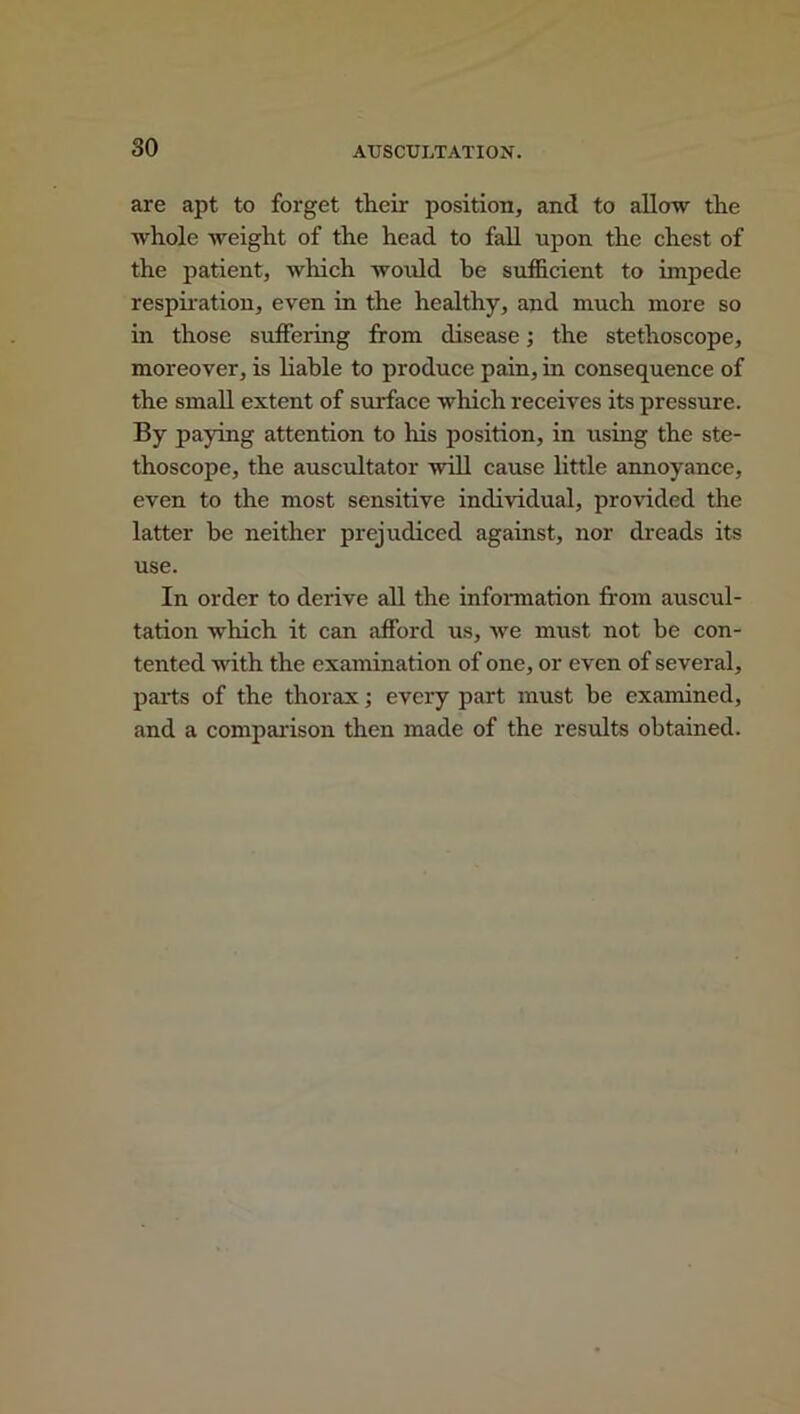 are apt to forget their position, and to allow the whole weight of the head to fall upon the chest of the patient, which would be sufficient to impede respiration, even in the healthy, and much more so in those suffering from disease; the stethoscope, moreover, is liable to produce pain, hi consequence of the small extent of surface which receives its pressure. By paying attention to his position, in using the ste- thoscope, the auscultator will cause little annoyance, even to the most sensitive individual, provided the latter be neither prejudiced against, nor dreads its use. In order to derive all the information from auscul- tation which it can afford us, we must not be con- tented with the examination of one, or even of several, parts of the thorax; every part must be examined, and a comparison then made of the results obtained.