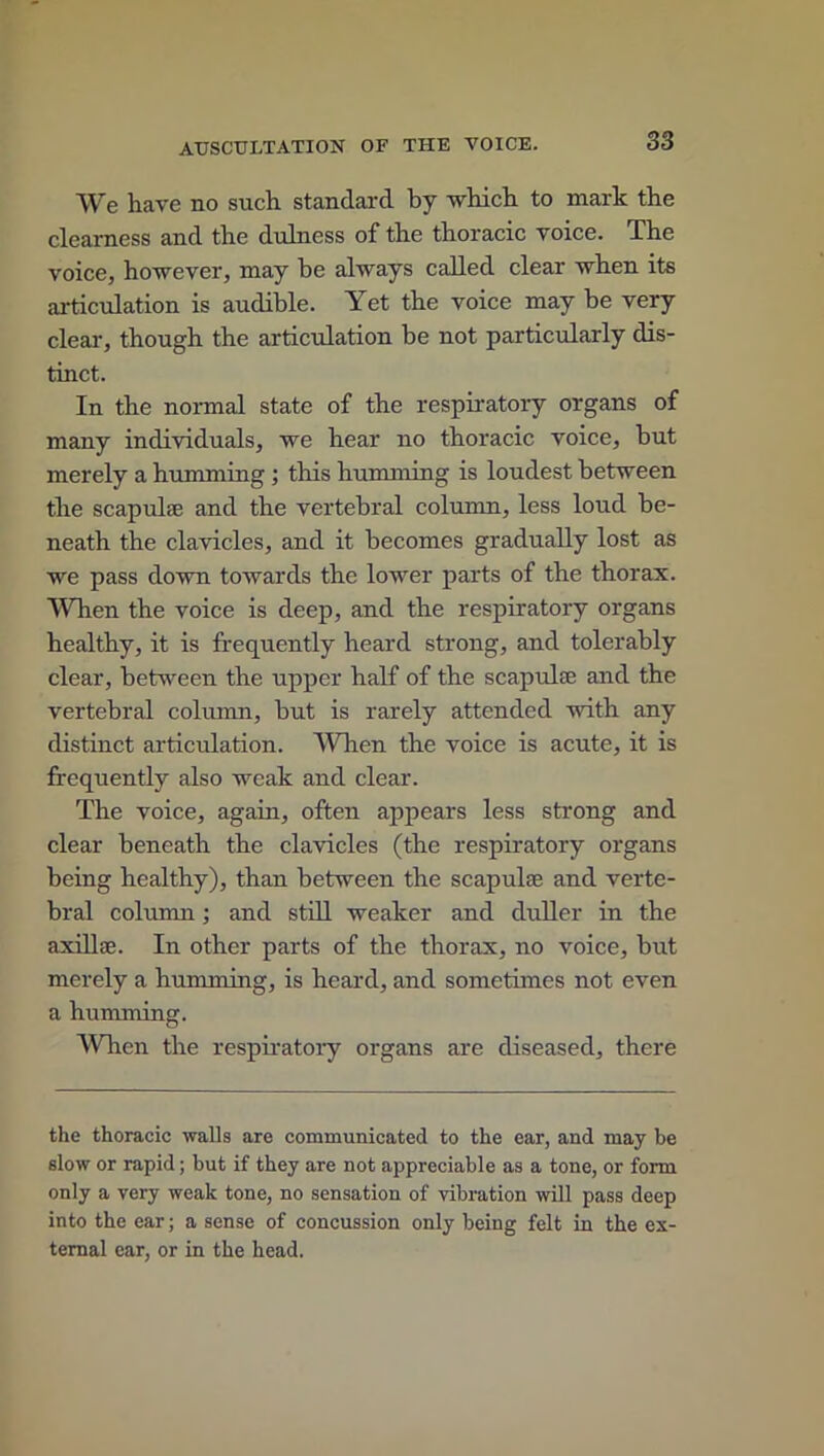 We have no such standard by which to mark the clearness and the dulness of the thoracic voice. The voice, however, may be always called clear when its articulation is audible. Yet the voice may be very clear, though the articulation be not particularly dis- tinct. In the normal state of the respiratory organs of many individuals, we hear no thoracic voice, but merely a humming ; this humming is loudest between the scapulae and the vertebral column, less loud be- neath the clavicles, and it becomes gradually lost as we pass down towards the lower parts of the thorax. When the voice is deep, and the respiratory organs healthy, it is frequently heard strong, and tolerably clear, between the upper half of the scapulae and the vertebral column, but is rarely attended with any distinct articulation. When the voice is acute, it is frequently also weak and clear. The voice, again, often appears less strong and clear beneath the clavicles (the respiratory organs being healthy), than between the scapulae and verte- bral column; and still weaker and duller in the axillae. In other parts of the thorax, no voice, but merely a humming, is heard, and sometimes not even a humming. When the respiratory organs are diseased, there the thoracic walls are communicated to the ear, and may be slow or rapid; but if they are not appreciable as a tone, or form only a very weak tone, no sensation of vibration will pass deep into the ear; a sense of concussion only being felt in the ex- ternal ear, or in the head.