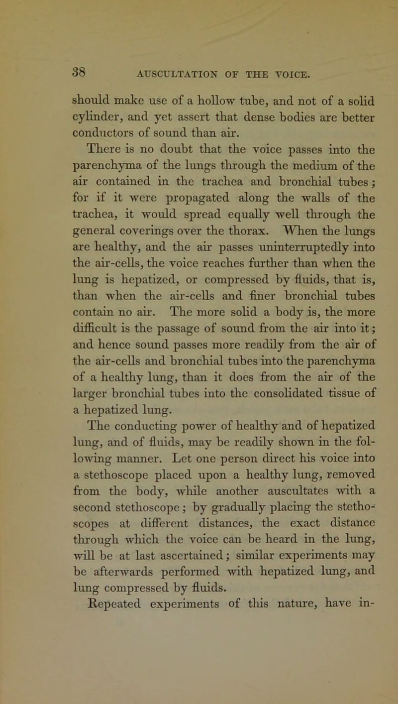 should make use of a hollow tube, and not of a solid cylinder, and yet assert that dense bodies are better conductors of sound than air. There is no doubt that the voice passes into the parenchyma of the lungs through the medium of the air contained in the trachea and bronchial tubes ; for if it were propagated along the walls of the trachea, it would spread equally well through the general coverings over the thorax. When the lungs are healthy, and the air passes uninterruptedly into the air-cells, the voice reaches further than when the lung is hepatized, or compressed by fluids, that is, than when the air-cells and finer bronchial tubes contain no air. The more solid a body is, the more difficult is the passage of sound from the air into it; and hence sound passes more readily from the air of the air-cells and bronchial tubes into the parenchyma of a healthy lung, than it does from the air of the larger bronchial tubes into the consolidated tissue of a hepatized lung. The conducting power of healthy and of hepatized lung, and of fluids, may be readily shown in the fol- lowing manner. Let one person direct his voice into a stethoscope placed upon a healthy lung, removed from the body, while another auscultates with a second stethoscope ; by gradually placing the stetho- scopes at different distances, the exact distance through which the voice can be heard in the lung, will be at last ascertained; similar experiments may be afterwards performed with hepatized lung, and lung compressed by fluids. Repeated experiments of tiffs nature, have in-