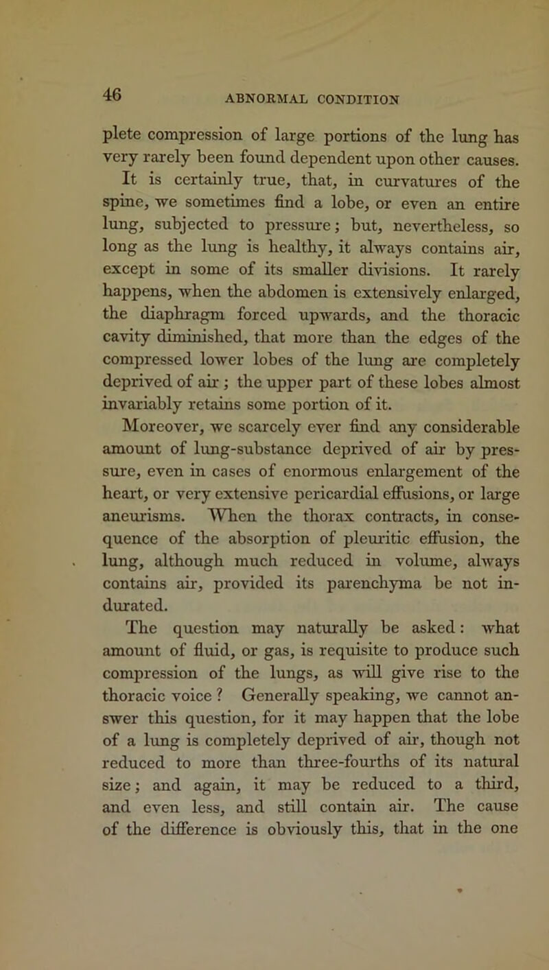 ABNORMAL CONDITION plete compression of large portions of the lung has very rarely been found dependent upon other causes. It is certainly true, that, in curvatures of the spine, we sometimes find a lobe, or even an entire lung, subjected to pressure; hut, nevertheless, so long as the lung is healthy, it always contains air, except in some of its smaller divisions. It rarely happens, when the abdomen is extensively enlarged, the diaphragm forced upwards, and the thoracic cavity diminished, that more than the edges of the compressed lower lobes of the lung are completely deprived of air ; the upper part of these lobes almost invariably retains some portion of it. Moreover, we scarcely ever find any considerable amount of lung-substance deprived of air by pres- sure, even in cases of enormous enlargement of the heart, or very extensive pericardial effusions, or large aneurisms. When the thorax contracts, in conse- quence of the absorption of pleuritic effusion, the lung, although much reduced in volume, always contains air, provided its parenchyma be not in- durated. The question may naturally be asked: what amount of fluid, or gas, is requisite to produce such compression of the lungs, as will give rise to the thoracic voice ? Generally speaking, we cannot an- swer this question, for it may happen that the lobe of a lung is completely deprived of air, though not reduced to more than three-fourths of its natural size; and again, it may he reduced to a third, and even less, and still contain air. The cause of the difference is obviously this, that in the one