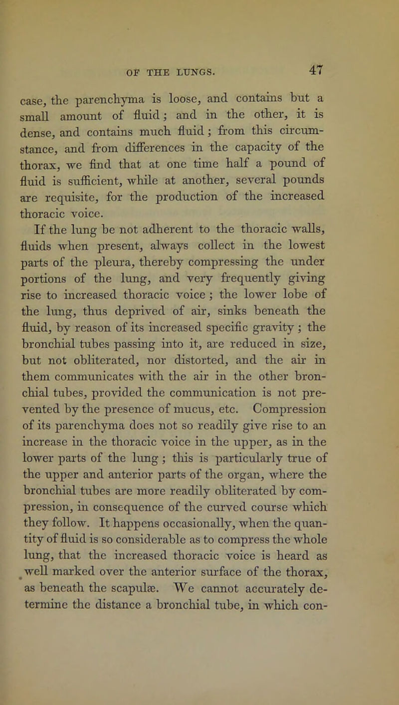 case, the parenchyma is loose, and contains but a small amount of fluid; and in the other, it is dense, and contains much fluid; from this circum- stance, and from differences in the capacity of the thorax, we find that at one time half a pound of fluid is sufficient, while at another, several pounds are requisite, for the production of the increased thoracic voice. If the lung be not adherent to the thoracic walls, fluids when present, always collect in the lowest parts of the pleura, thereby compressing the under portions of the lung, and veiy frequently giving rise to increased thoracic voice ; the lower lobe of the lung, thus deprived of air, sinks beneath the fluid, by reason of its increased specific gravity ; the bronchial tubes passing into it, are reduced in size, but not obliterated, nor distorted, and the air in them communicates with the air in the other bron- chial tubes, provided the communication is not pre- vented by the presence of mucus, etc. Compression of its parenchyma does not so readily give rise to an increase in the thoracic voice in the upper, as in the lower parts of the lung ; this is particularly true of the upper and anterior parts of the organ, where the bronchial tubes are more readily obliterated by com- pression, in consequence of the curved course which they follow. It happens occasionally, when the quan- tity of fluid is so considerable as to compress the whole lung, that the increased thoracic voice is heard as well marked over the anterior surface of the thorax, as beneath the scapulae. We cannot accurately de- termine the distance a bronchial tube, in which con-