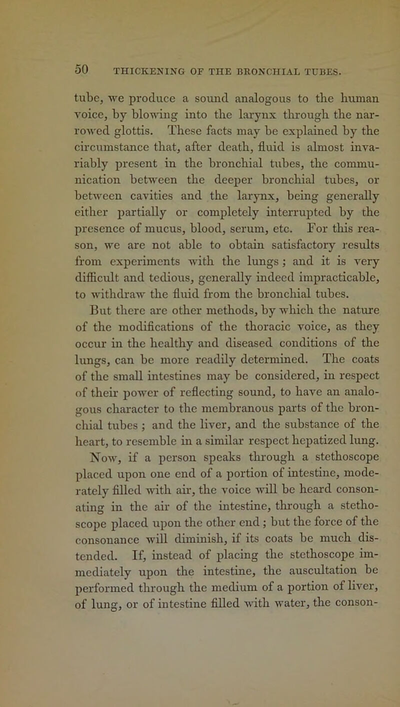 tube, we produce a sound analogous to tbe human voice, by blowing into the larynx through the nar- rowed glottis. These facts may be explained by the circumstance that, after death, fluid is almost inva- riably present in the bronchial tubes, the commu- nication between the deeper bronchial tubes, or between cavities and the larynx, being generally either partially or completely interrupted by the presence of mucus, blood, serum, etc. For this rea- son, we are not able to obtain satisfactory results from experiments with the lungs ; and it is very difficult and tedious, generally indeed impracticable, to withdraw the fluid from the bronchial tubes. But there are other methods, by which the nature of the modifications of the thoracic voice, as they occur in the healthy and diseased conditions of the lungs, can be more readily determined. The coats of the small intestines may be considered, in respect of their power of reflecting sound, to have an analo- gous character to the membranous parts of the bron- chial tubes ; and the liver, and the substance of the heart, to resemble in a similar respect hepatized lung. Now, if a person speaks through a stethoscope placed upon one end of a portion of intestine, mode- rately filled with air, the voice will be heard conson- ating in the air of the intestine, through a stetho- scope placed upon the other end ; but the force of the consonance will diminish, if its coats be much dis- tended. If, instead of placing the stethoscope im- mediately upon the intestine, the auscultation be performed through the medium of a portion of liver, of lung, or of intestine filled with water, the conson-