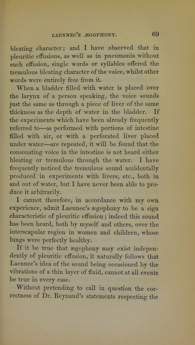 bleating character; and I have observed that in pleuritic effusions, as well as in pneumonia without such effusion, single words or syllables offered the tremulous bleating character of the voice, whilst other words were entirely free from it. When a bladder filled with water is placed over the larynx of a person speaking, the voice sounds just the same as through a piece of liver of the same thickness as the depth of water in the bladder. If the experiments which have been already frequently referred to—as performed with portions of intestine filled with air, or with a perforated liver placed under water—are repeated, it will be found that the consonating voice in the intestine is not heard either bleating or tremulous through the water. I have frequently noticed the tremulous sound accidentally produced in experiments with livers, etc., both in and out of water, but I have never been able to pro- duce it arbitrarily. I cannot therefore, in accordance with my own experience, admit Laennec’s segophony to be a sign characteristic of pleuritic effusion; indeed this sound has been heard, both by myself and others, over the interscapular region in women and children, whose lungs were perfectly healthy. If it be true that segophony may exist indepen- dently of pleuritic effusion, it naturally follows that Laennec’s idea of the sound being occasioned by the vibrations of a thin layer of fluid, cannot at all events be true in every case. Without pretending to call in question the cor- rectness of Dr. Keynaud’s statements respecting the