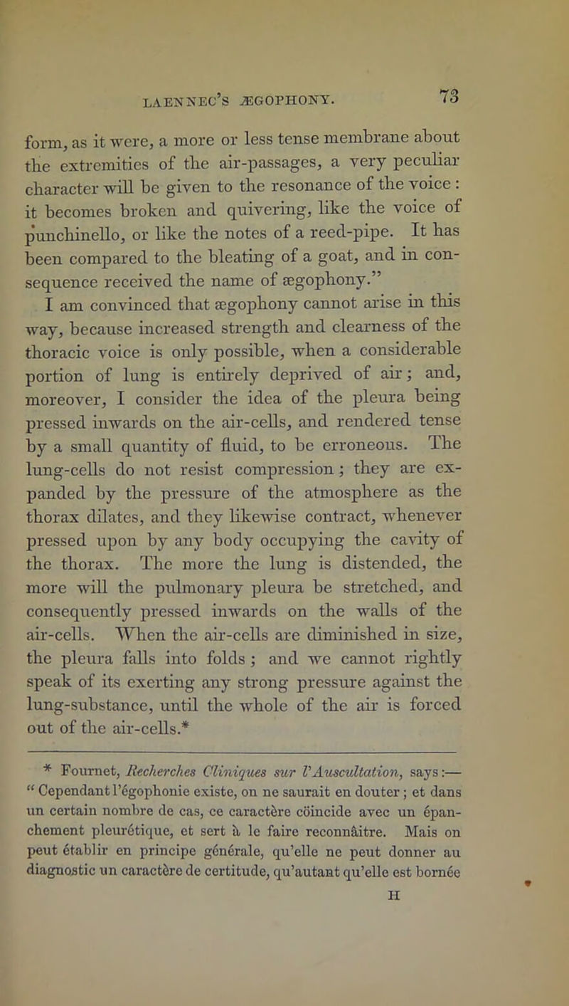 form, as it were, a more or less tense membrane about the extremities of the air-passages, a very peculiar character will be given to the resonance of the voice : it becomes broken and quivering, like the voice of punchinello, or like the notes of a reed-pipe. It has been compared to the bleating of a goat, and in con- sequence received the name of segophony.” I am convinced that aegophony cannot arise in this way, because increased strength and clearness of the thoracic voice is only possible, when a considerable portion of lung is entirely deprived of air; and, moreover, I consider the idea of the pleura being pressed inwards on the air-cells, and rendered tense by a small quantity of fluid, to be erroneous. The lung-cells do not resist compression; they are ex- panded by the pressure of the atmosphere as the thorax dilates, and they likewise contract, whenever pressed upon by any body occupying the cavity of the thorax. The more the lung is distended, the more will the pulmonary pleura be stretched, and consequently pressed inwards on the walls of the air-cells. When the air-cells are diminished in size, the pleura falls into folds ; and wTe cannot rightly speak of its exerting any strong pressure against the lung-substance, until the whole of the air is forced out of the air-cells.* * Fournet, Recherches Cliniques sur VAuscultation, says:— “ Cependantl’cgophonie existc, on ne saurait en douter; et dans un certain nombre de cas, ce caractore coincide avec un epan- chement pleur6tique, et sert ii le faire reconnaitre. Mais on peut etablir en principe generate, qu’elle ne peut donner au diagnostic un caractiirc de certitude, qu’autant qu’elle est bornee II