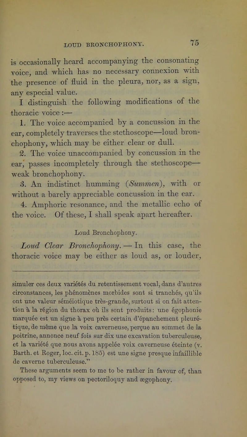 is occasionally heard accompanying the consonating voice, and which has no necessary connexion with the presence of fluid in the pleura, nor, as a sign, any especial value. I distinguish the following modifications of the thoracic voice :— 1. The voice accompanied by a concussion in the ear, completely traverses the stethoscope—loud bron- chophony, which may be either clear or dull. 2. The voice unaccompanied by concussion in the ear, passes incompletely through the stethoscope— weak bronchophony. 3. An indistinct humming (Summen), with or without a barely appreciable concussion in the ear. 4. Amphoric resonance, and the metallic echo of the voice. Of these, I shall speak apart hereafter. Loud Bronchophony. Loud Clear Bronchophony. — In this case, the thoracic voice may be either as loud as, or louder, simuler ces deux varietes du retentissement vocal, dans d’autres circonstances, les phenomenes morbides sont si tranches, qu’ils ont une valeur semeiotique triis-grande, surtout si on fait atten- tion a la region du thorax ou ils sont produits: une egophonie marquee est un signe a peu prfcs certain d’epanchement pleure- tique, de meme que la voix caverneuse, perdue au sommet de la poitrine, annonce neuf fois sur dix une excavation tuberculeuse, et la variete que nous avons appelee voix caverneuse eteinte (v. Barth, et Roger, loc. cit. p. 185) est une signe presque infaillible de caverne tuberculeuse.” These arguments seem to me to be rather in favour of, than opposed to, my views on pectoriloquy and aegophony.