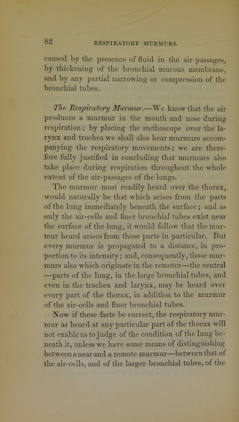 caused by the presence of fluid in tbe air-passages, by thickening of the bronchial mucous membrane, and by any partial narrowing or compression of the bronchial tubes. The Respiratory Murmur.—We know that the air produces a murmur in the mouth and nose during respiration; by placing the stethoscope over the la- rynx and trachea we shall also hear murmurs accom- panying the respiratory movements; we are there- fore fully justified in concluding that murmurs also take place during respiration throughout the whole extent of the air-passages of the lungs. The murmur most readily heard over the thorax, would naturally be that which arises from the parts of the lung immediately beneath the surface; and as only the air-cells and finer bronchial tubes exist near the surface of the lung, it would follow that the mur- mur heard arises from those parts in particular. But every murmur is propagated to a distance, in pro- portion to its intensity; and, consequently, those mur- murs also which originate in the remoter—the central —parts of the lung, in the large bronchial tubes, and even in the trachea and larynx, may be heard over every part of the thorax, in addition to the murmur of the air-cells and finer bronchial tubes. Now if these facts be correct, the respiratory mur- mur as heard at any particular part of the thorax will not enable us to judge of the condition of the lung be- neath it, unless we have some means of distinguishing between a near and a remote murmur—between that of the air-cells, and of the larger bronchial tubes, of the