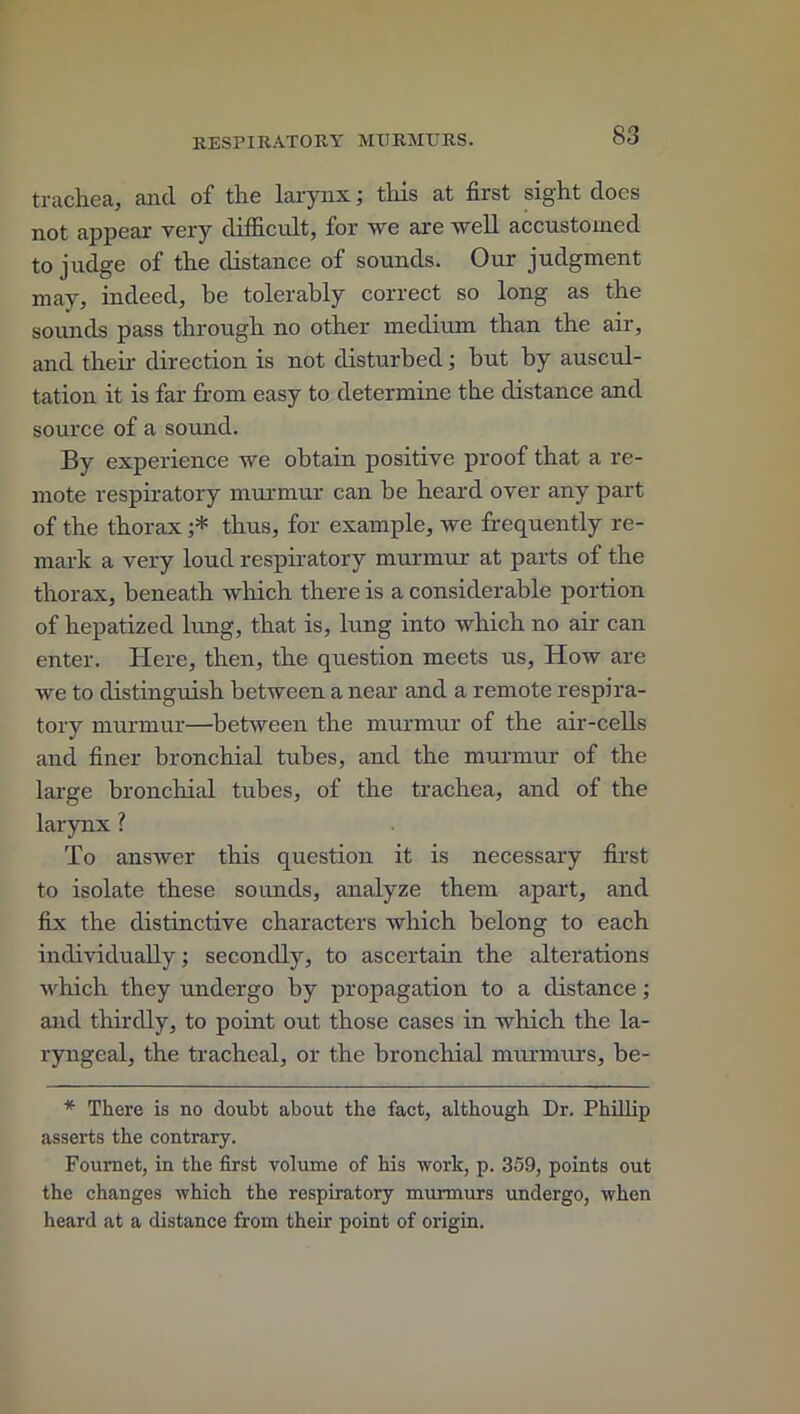 trachea, and of the larynx; this at first sight does not appear very difficult, for we are well accustomed to judge of the distance of sounds. Our judgment may, indeed, he tolerably correct so long as the sounds pass through no other medium than the air, and their direction is not disturbed; but by auscul- tation it is far from easy to determine the distance and source of a sound. By experience we obtain positive proof that a re- mote respiratory murmur can be heard over any part of the thorax ;* thus, for example, we frequently re- mark a very loud respiratory murmur at parts of the thorax, beneath which there is a considerable portion of hepatized lung, that is, lung into which no air can enter. Here, then, the question meets us, How are we to distinguish between a near and a remote respira- tory murmur—between the murmur of the air-cells and finer bronchial tubes, and the murmur of the large bronchial tubes, of the trachea, and of the larynx ? To answer this question it is necessary first to isolate these sounds, analyze them apart, and fix the distinctive characters which belong to each individually; secondly, to ascertain the alterations which they undergo by propagation to a distance; and thirdly, to point out those cases in which the la- ryngeal, the tracheal, or the bronchial murmurs, be- * There is no doubt about the fact, although Dr. Phillip asserts the contrary. Foumet, in the first volume of his work, p. 359, points out the changes which the respiratory murmurs undergo, when heard at a distance from their point of origin.