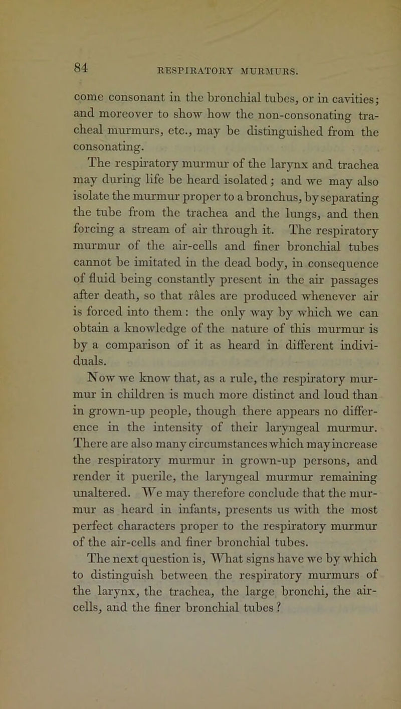 come consonant in the bronchial tubes, or in cavities; and moreover to show how the non-consonating tra- cheal murmurs, etc., may be distinguished from the consonating. The respiratory murmur of the larynx and trachea may during life be heard isolated; and we may also isolate the murmur proper to a bronchus, by separating the tube from the trachea and the lungs, and then forcing a stream of air through it. The respiratory murmur of the air-cells and finer bronchial tubes cannot be imitated in the dead body, in consequence of fluid being constantly present in the air passages after death, so that rales are produced whenever air is forced into them : the only way by which we can obtain a knowledge of the nature of this murmur is by a comparison of it as heard in different indivi- duals. Now we know that, as a ride, the respiratory mur- mur in children is much more distinct and loud than in grown-up people, though there appears no differ- ence in the intensity of their laryngeal murmur. There are also many circumstances which may increase the respiratory murmur in grown-up persons, and render it puerile, the laryngeal murmur remaining unaltered. Al e may therefore conclude that the mur- mur as heard in infants, presents us with the most perfect characters proper to the respiratory murmur of the air-cells and finer bronchial tubes. The next question is. What signs have we by which to distinguish between the respiratory murmurs of the larynx, the trachea, the large bronchi, the air- cells, and the finer bronchial tubes ?