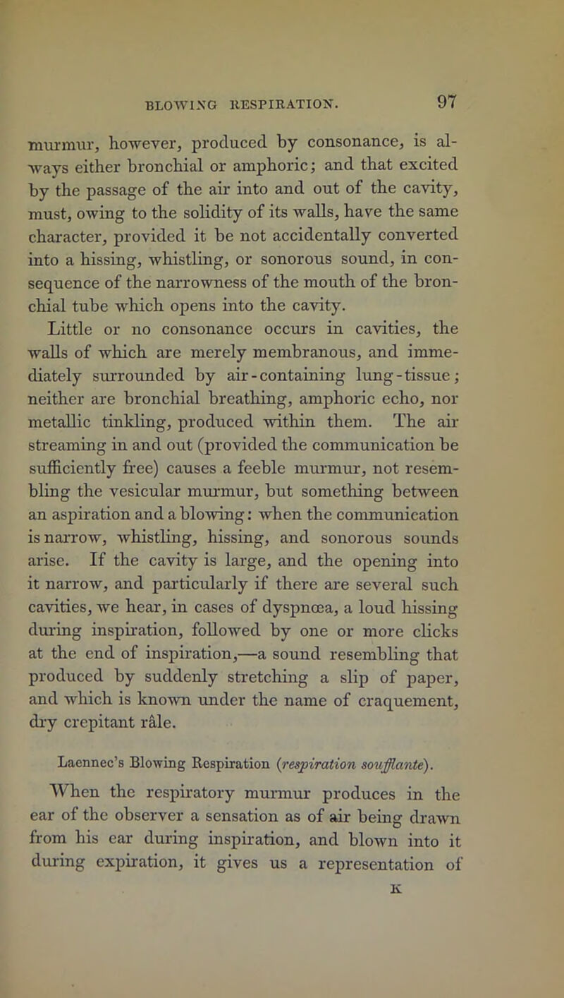 murmur, however, produced by consonance, is al- ways either bronchial or amphoric; and that excited by the passage of the air into and out of the cavity, must, owing to the solidity of its walls, have the same character, provided it be not accidentally converted into a hissing, whistling, or sonorous sound, in con- sequence of the narrowness of the mouth of the bron- chial tube which opens into the cavity. Little or no consonance occurs in cavities, the walls of which are merely membranous, and imme- diately surrounded by air - containing lung-tissue; neither are bronchial breathing, amphoric echo, nor metallic tinkling, produced within them. The air streaming in and out (provided the communication be sufficiently free) causes a feeble murmur, not resem- bling the vesicular murmur, but something between an aspiration and a blowing: when the communication is narrow, whistling, hissing, and sonorous sounds arise. If the cavity is large, and the opening into it narrow, and particularly if there are several such cavities, we hear, in cases of dyspnoea, a loud hissing during inspiration, followed by one or more clicks at the end of inspiration,—a sound resembling that produced by suddenly stretching a slip of paper, and which is known under the name of craquement, dry crepitant rale. Laennec’s Blowing Respiration {respiration soufflante). When the respiratory murmur produces in the ear of the observer a sensation as of air being drawn from his ear during inspiration, and blown into it during expiration, it gives us a representation of K