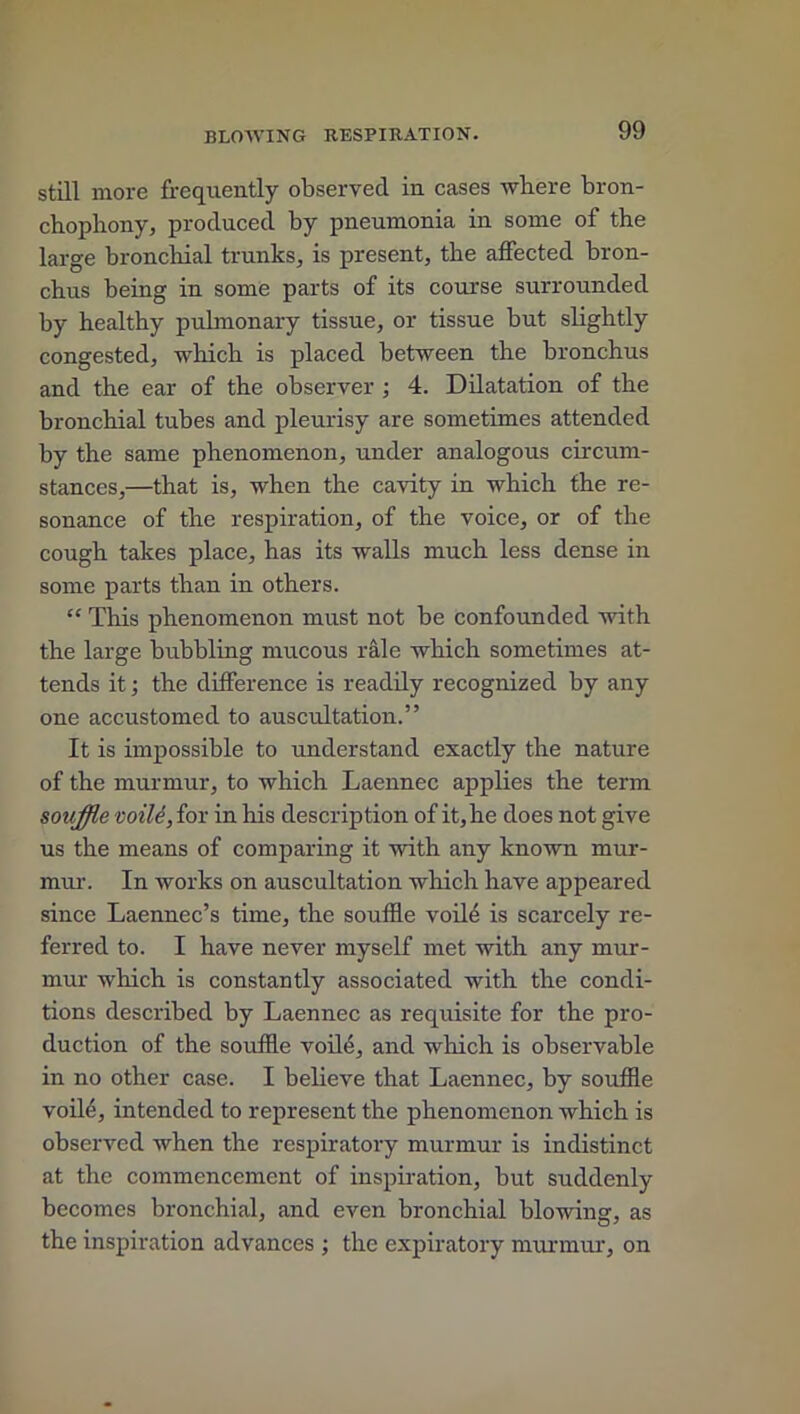 still more frequently observed in cases where bron- chophony, produced by pneumonia in some of the large bronchial trunks, is present, the affected bron- chus being in some parts of its course surrounded by healthy pulmonary tissue, or tissue but slightly congested, which is placed between the bronchus and the ear of the observer ; 4. Dilatation of the bronchial tubes and pleurisy are sometimes attended by the same phenomenon, under analogous circum- stances,—that is, when the cavity in which the re- sonance of the respiration, of the voice, or of the cough takes place, has its walls much less dense in some parts than in others. “ This phenomenon must not be confounded with the large bubbling mucous rale which sometimes at- tends it; the difference is readily recognized by any one accustomed to auscultation.” It is impossible to understand exactly the nature of the murmur, to which Laennec applies the term souffle voile, for in his description of it, he does not give us the means of comparing it with any known mur- mur. In works on auscultation which have appeared since Laennec’s time, the souffle voiffl is scarcely re- ferred to. I have never myself met with any mur- mur which is constantly associated with the condi- tions described by Laennec as requisite for the pro- duction of the souffle voile, and which is observable in no other case. I believe that Laennec, by souffle voile, intended to represent the phenomenon which is observed when the respiratory murmur is indistinct at the commencement of inspiration, but suddenly becomes bronchial, and even bronchial blowing, as the inspiration advances ; the expiratory murmur, on