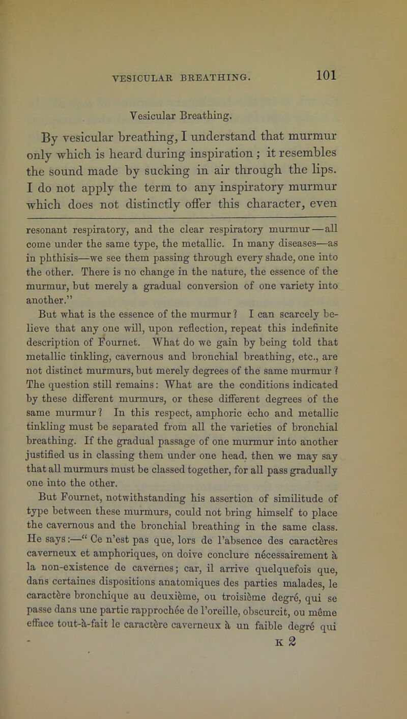 Vesicular Breathing. By vesicular breathing, I understand that murmur only which is heard during inspiration ; it resembles the sound made by sucking in air through the lips. I do not apply the term to any inspiratory murmur which does not distinctly offer this character, even resonant respiratory, and the clear respiratory murmur—all come under the same type, the metallic. In many diseases—as in phthisis—we see them passing through every shade, one into the other. There is no change in the nature, the essence of the murmur, but merely a gradual conversion of one variety into another.” But what is the essence of the murmur 1 I can scarcely be- lieve that any one will, upon reflection, repeat this indefinite description of Fournet. What do we gain by being told that metallic tinkling, cavernous and bronchial breathing, etc., are not distinct murmurs, but merely degrees of the same murmur ? The question still remains: What are the conditions indicated by these different murmurs, or these different degrees of the same murmur? In this respect, amphoric echo and metallic tinkling must be separated from all the varieties of bronchial breathing. If the gradual passage of one murmur into another justified us in classing them under one head, then we may say that all murmurs must be classed together, for all pass gradually one into the other. But Fournet, notwithstanding his assertion of similitude of type between these murmurs, could not bring himself to place the cavernous and the bronchial breathing in the same class. He says:—“ Ce n’est pas que, lors de l’absence des caractires caverneux et amphoriques, on doive conclure necessairement it la non-existence de cavernes; car, il arrive quelquefois que, dans certaines dispositions anatomiques des parties malades, le caractiSre bronchique au deuxkme, ou troiskme degre, qui se passe dans une partic rapprochee de l’oreille, obscurcit, ou meme efface tout-h-fait le caractfcre caverneux it un faible degre qui Ii 2